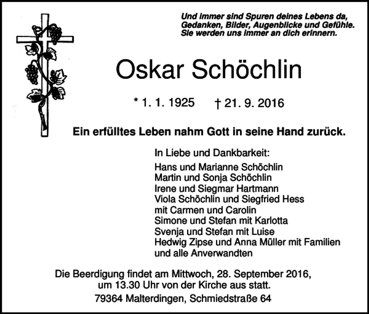<p>Und immer sind Spuren deines Lebens da,<br />Gedanken, Bilder, Augenblicke und Gefühle.<br />Sie werden uns immer an dich erinnern.</p><p>Oskar Schöchlin<br />* 1. 1. 1925</p><p>† 21. 9. 2016</p><p>Ein erfülltes Leben nahm Gott in seine Hand zurück.<br />In Liebe und Dankbarkeit:<br />Hans und Marianne Schöchlin<br />Martin und Sonja Schöchlin<br />Irene und Siegmar Hartmann<br />Viola Schöchlin und Siegfried Hess<br />mit Carmen und Carolin<br />Simone und Stefan mit Karlotta<br />Svenja und Stefan mit Luise<br />Hedwig Zipse und Anna Müller mit Familien<br />und alle Anverwandten<br />Die Beerdigung findet am Mittwoch, 28. September 2016,<br />um 13.30 Uhr von der Kirche aus statt.<br />79364 Malterdingen, Schmiedstraße 64</p>