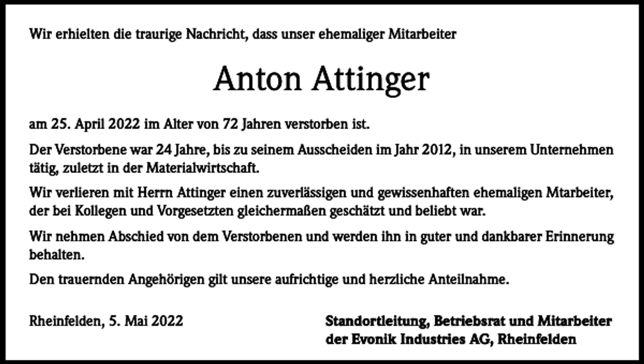 <p>Wir erhielten die traurige Nachricht, dass unser ehemaliger Mitarbeiter</p><p>Anton Attinger<br />am 25. April 2022 im Alter von 72 Jahren verstorben ist.<br />Der Verstorbene war 24 Jahre, bis zu seinem Ausscheiden im Jahr 2012, in unserem Unternehmen<br />tätig, zuletzt in der Materialwirtschaft.<br />Wir verlieren mit Herrn Attinger einen zuverlässigen und gewissenhaften ehemaligen Mtarbeiter,<br />der bei Kollegen und Vorgesetzten gleichermaßen geschätzt und beliebt war.<br />Wir nehmen Abschied von dem Verstorbenen und werden ihn in guter und dankbarer Erinnerung<br />behalten.<br />Den trauernden Angehörigen gilt unsere aufrichtige und herzliche Anteilnahme.<br />Rheinfelden, 5. Mai 2022</p><p>Standortleitung, Betriebsrat und Mitarbeiter<br />der Evonik Industries AG, Rheinfelden</p>