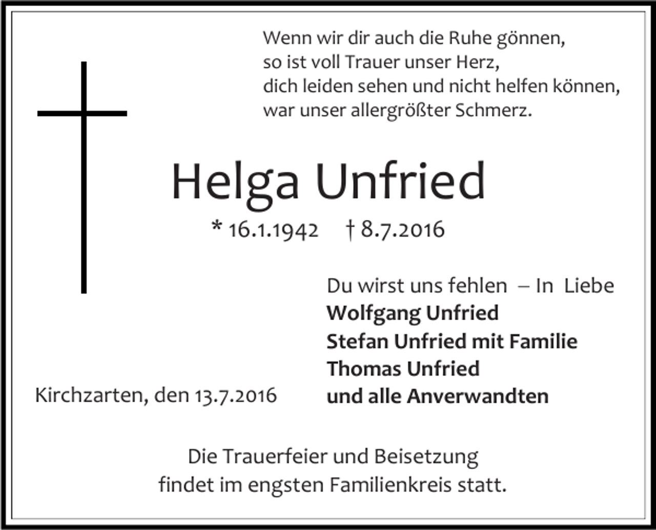 <p>Wenn wir dir auch die Ruhe gönnen,<br />so ist voll Trauer unser Herz,<br />dich leiden sehen und nicht helfen können,<br />war unser allergrößter Schmerz.</p><p>Helga Unfried<br />* 16.1.1942</p><p>Kirchzarten, den 13.7.2016</p><p>† 8.7.2016<br />Du wirst uns fehlen ��In Liebe<br />Wolfgang Unfried<br />Stefan Unfried mit Familie<br />Thomas Unfried<br />und alle Anverwandten</p><p>Die Trauerfeier und Beisetzung<br />findet im engsten Familienkreis statt.</p>