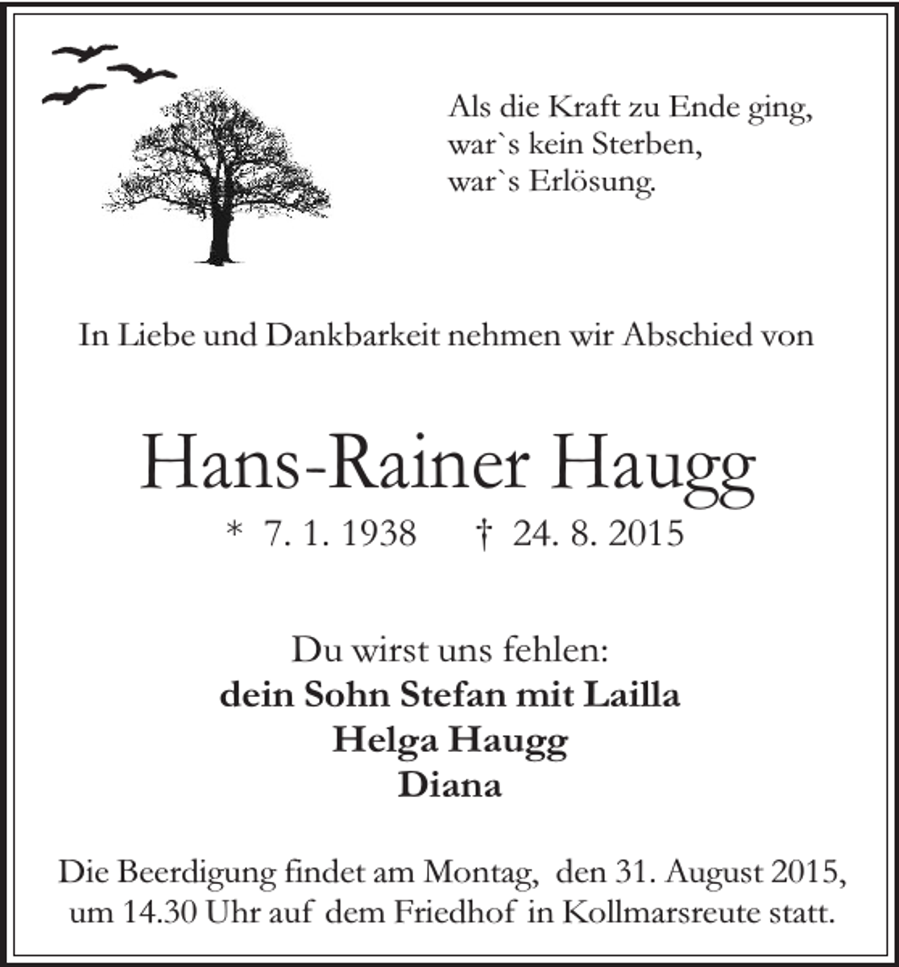<p>Als die Kraft zu Ende ging,<br />war`s kein Sterben,<br />war`s Erlösung.</p><p>In Liebe und Dankbarkeit nehmen wir Abschied von</p><p>Hans-Rainer Haugg<br />* 7. 1. 1938</p><p>† 24. 8. 2015</p><p>Du wirst uns fehlen:<br />dein Sohn Stefan mit Lailla<br />Helga Haugg<br />Diana<br />Die Beerdigung findet am Montag, den 31. August 2015,<br />um 14.30 Uhr auf dem Friedhof in Kollmarsreute statt.</p>