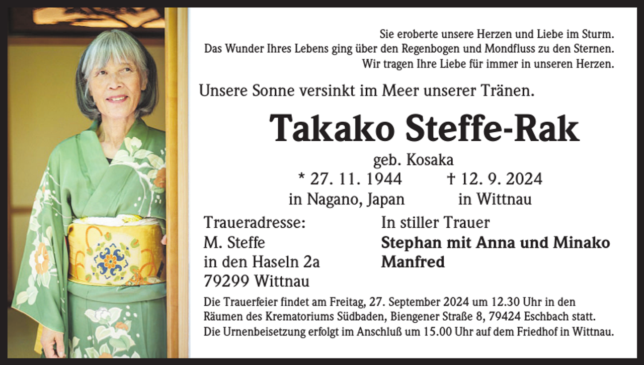 <p>Sie eroberte unsere Herzen und Liebe im Sturm.<br />Das Wunder Ihres Lebens ging über den Regenbogen und Mondfluss zu den Sternen.<br />Wir tragen Ihre Liebe für immer in unseren Herzen.</p><p>Unsere Sonne versinkt im Meer unserer Tränen.</p><p>Takako Steffe-Rak</p><p>geb. Kosaka<br />* 27. 11. 1944 † 12. 9. 2024</p><p>in Nagano, Japan in Wittnau<br />Traueradresse:<br />In stiller Trauer<br />M. Steffe<br />Stephan mit Anna und Minako<br />in den Haseln 2a<br />Manfred<br />79299 Wittnau<br />Die Trauerfeier findet am Freitag, 27. September 2024 um 12.30 Uhr in den<br />­Räumen des Krematoriums Südbaden, Biengener Straße 8, 79424 Eschbach statt.<br />Die Urnenbeisetzung erfolgt im Anschluß um 15.00 Uhr auf dem Friedhof in Wittnau.</p>