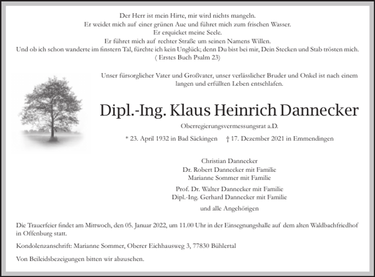 <p>Der Herr ist mein Hirte, mir wird nichts mangeln.<br />Er weidet mich auf einer grünen Aue und führet mich zum frischen Wasser.<br />Er erquicket meine Seele.<br />Er führet mich auf rechter Straße um seinen Namens Willen.<br />Und ob ich schon wanderte im finstern Tal, fürchte ich kein Unglück; denn Du bist bei mir, Dein Stecken und Stab trösten mich.<br />( Erstes Buch Psalm 23)<br />Unser fürsorglicher Vater und Großvater, unser verlässlicher Bruder und Onkel ist nach einem<br />langen und erfüllten Leben entschlafen.</p><p>Dipl.-Ing. Klaus Heinrich Dannecker<br />Oberregierungsvermessungsrat a.D.<br />* 23. April 1932 in Bad Säckingen</p><p>† 17. Dezember 2021 in Emmendingen</p><p>Christian Dannecker<br />Dr. Robert Dannecker mit Familie<br />Marianne Sommer mit Familie<br />Prof. Dr. Walter Dannecker mit Familie<br />Dipl.-Ing. Gerhard Dannecker mit Familie<br />und alle Angehörigen<br />Die Trauerfeier findet am Mittwoch, den 05. Januar 2022, um 11.00 Uhr in der Einsegnungshalle auf dem alten Waldbachfriedhof<br />in Offenburg statt.<br />Kondolenzanschrift: Marianne Sommer, Oberer Eichhausweg 3, 77830 Bühlertal<br />Von Beileidsbezeigungen bitten wir abzusehen.</p>