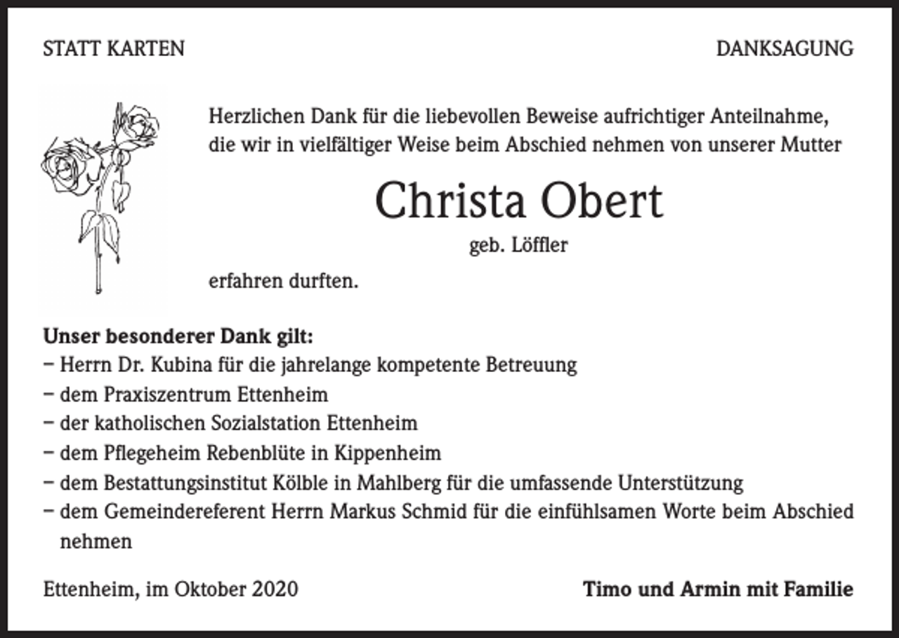 <p>STATT KARTEN</p><p>DANKSAGUNG<br />Herzlichen Dank für die liebevollen Beweise aufrichtiger Anteilnahme,<br />die wir in vielfältiger Weise beim Abschied nehmen von unserer Mutter</p><p>Christa Obert<br />geb. Löffler<br />erfahren durften.<br />Unser besonderer Dank gilt:<br />– Herrn Dr. Kubina für die jahrelange kompetente Betreuung<br />– dem Praxiszentrum Ettenheim<br />– der katholischen Sozialstation Ettenheim<br />– dem Pflegeheim Rebenblüte in Kippenheim<br />– dem Bestattungsinstitut Kölble in Mahlberg für die umfassende Unterstützung<br />– dem Gemeindereferent Herrn Markus Schmid für die einfühlsamen Worte beim Abschied<br />nehmen<br />Ettenheim, im Oktober 2020</p><p>Timo und Armin mit Familie</p>