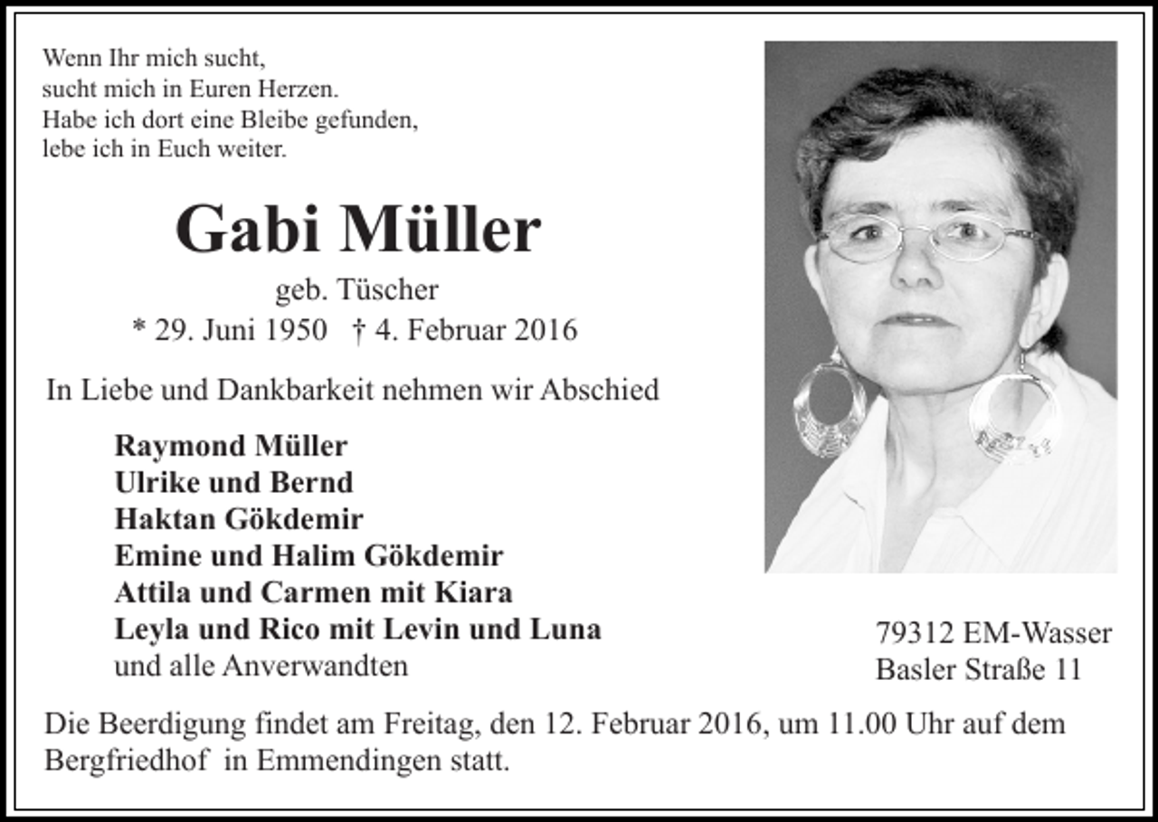 <p>Wenn Ihr mich sucht,<br />sucht mich in Euren Herzen.<br />Habe ich dort eine Bleibe gefunden,<br />lebe ich in Euch weiter.</p><p>Gabi Müller<br />geb. Tüscher<br />* 29. Juni 1950 † 4. Februar 2016<br />In Liebe und Dankbarkeit nehmen wir Abschied<br />Raymond Müller<br />Ulrike und Bernd<br />Haktan Gökdemir<br />Emine und Halim Gökdemir<br />Attila und Carmen mit Kiara<br />Leyla und Rico mit Levin und Luna<br />und alle Anverwandten</p><p>79312 EM-Wasser<br />Basler Straße 11</p><p>Die Beerdigung findet am Freitag, den 12. Februar 2016, um 11.00 Uhr auf dem<br />Bergfriedhof in Emmendingen statt.</p>