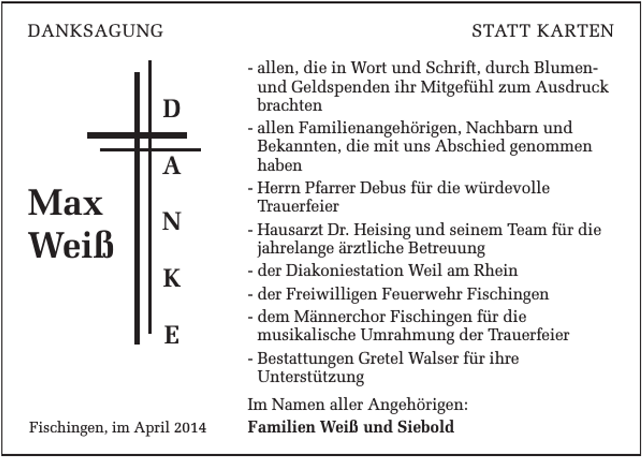 <p>DANKSAGUNG</p><p>STATT KARTEN</p><p>D<br />A</p><p>Max<br />Weiß</p><p>N<br />K<br />E</p><p>Fischingen, im April 2014</p><p>- allen, die in Wort und Schrift, durch Blumenund Geldspenden ihr Mitgefühl zum Ausdruck<br />brachten<br />- allen Familienangehörigen, Nachbarn und<br />Bekannten, die mit uns Abschied genommen<br />haben<br />- Herrn Pfarrer Debus für die würdevolle<br />Trauerfeier<br />- Hausarzt Dr. Heising und seinem Team für die<br />jahrelange ärztliche Betreuung<br />- der Diakoniestation Weil am Rhein<br />- der Freiwilligen Feuerwehr Fischingen<br />- dem Männerchor Fischingen für die<br />musikalische Umrahmung der Trauerfeier<br />- Bestattungen Gretel Walser für ihre<br />Unterstützung<br />Im Namen aller Angehörigen:<br />Familien Weiß und Siebold</p>