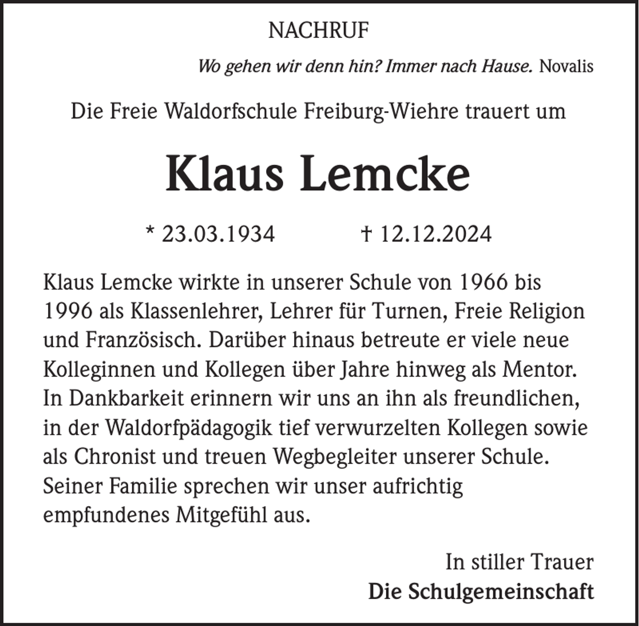 <p>NACHRUF<br />Wo gehen wir denn hin? Immer nach Hause. Novalis</p><p>Die Freie Waldorfschule Freiburg-Wiehre trauert um</p><p>Klaus Lemcke<br />* 23.03.1934</p><p>† 12.12.2024</p><p>Klaus Lemcke wirkte in unserer Schule von 1966 bis<br />1996 als Klassenlehrer, Lehrer für Turnen, Freie Religion<br />und Französisch. Darüber hinaus betreute er viele neue<br />Kolleginnen und Kollegen über Jahre hinweg als Mentor.<br />In Dankbarkeit erinnern wir uns an ihn als freundlichen,<br />in der Waldorfpädagogik tief verwurzelten Kollegen sowie<br />als Chronist und treuen Wegbegleiter unserer Schule.<br />Seiner Familie sprechen wir unser aufrichtig<br />empfundenes Mitgefühl aus.<br />In stiller Trauer<br />Die Schulgemeinschaft</p>