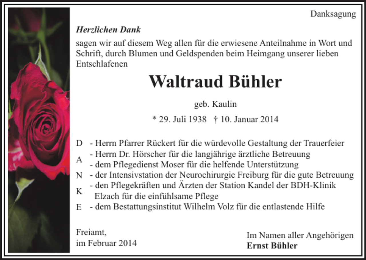 <p>Danksagung<br />Herzlichen Dank<br />sagen wir auf diesem Weg allen für die erwiesene Anteilnahme in Wort und<br />Schrift, durch Blumen und Geldspenden beim Heimgang unserer lieben<br />Entschlafenen</p><p>Waltraud Bühler<br />geb. Kaulin<br />* 29. Juli 1938 † 10. Januar 2014</p><p>D - Herrn Pfarrer Rückert für die würdevolle Gestaltung der Trauerfeier<br />- Herrn Dr. Hörscher für die langjährige ärztliche Betreuung<br />A<br />- dem Pflegedienst Moser für die helfende Unterstützung<br />N - der Intensivstation der Neurochirurgie Freiburg für die gute Betreuung<br />- den Pflegekräften und Ärzten der Station Kandel der BDH-Klinik<br />K Elzach für die einfühlsame Pflege<br />E - dem Bestattungsinstitut Wilhelm Volz für die entlastende Hilfe<br />Freiamt,<br />im Februar 2014</p><p>Im Namen aller Angehörigen<br />Ernst Bühler</p>