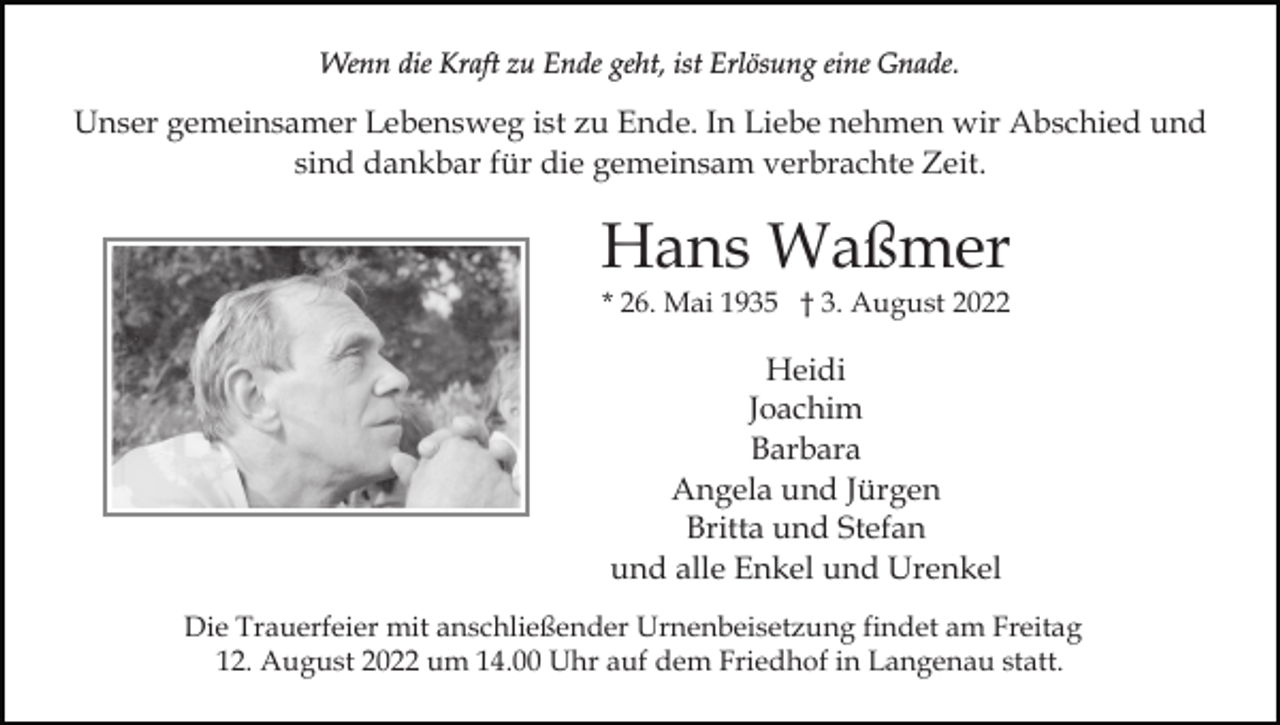 <p>Wenn die Kraft zu Ende geht, ist Erlösung eine Gnade.</p><p>Unser gemeinsamer Lebensweg ist zu Ende. In Liebe nehmen wir Abschied und<br />sind dankbar für die gemeinsam verbrachte Zeit.</p><p>Hans Waßmer<br />* 26. Mai 1935 † 3. August 2022</p><p>Heidi<br />Joachim<br />Barbara<br />Angela und Jürgen<br />Britta und Stefan<br />und alle Enkel und Urenkel<br />Die Trauerfeier mit anschließender Urnenbeisetzung findet am Freitag<br />12. August 2022 um 14.00 Uhr auf dem Friedhof in Langenau statt.</p>