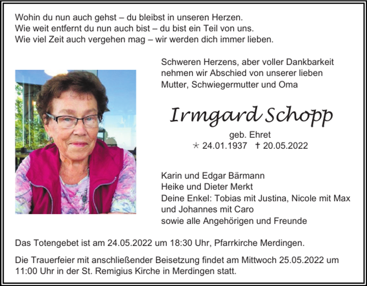 <p>Wohin du nun auch gehst – du bleibst in unseren Herzen.<br />Wie weit entfernt du nun auch bist – du bist ein Teil von uns.<br />Wie viel Zeit auch vergehen mag – wir werden dich immer lieben.<br />Schweren Herzens, aber voller Dankbarkeit<br />nehmen wir Abschied von unserer lieben<br />Mutter, Schwiegermutter und Oma</p><p>Irmgard Schopp<br />geb. Ehret<br /> 24.01.1937  20.05.2022<br />Karin und Edgar Bärmann<br />Heike und Dieter Merkt<br />Deine Enkel: Tobias mit Justina, Nicole mit Max<br />und Johannes mit Caro<br />sowie alle Angehörigen und Freunde<br />Das Totengebet ist am 24.05.2022 um 18:30 Uhr, Pfarrkirche Merdingen.<br />Die Trauerfeier mit anschließender Beisetzung findet am Mittwoch 25.05.2022 um<br />11:00 Uhr in der St. Remigius Kirche in Merdingen statt.</p>