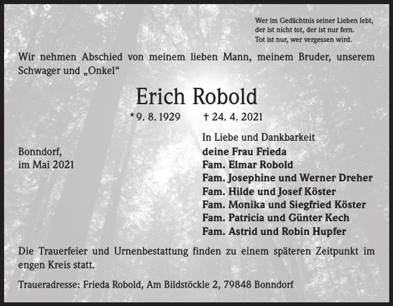<p>Wer im Gedächtnis seiner Lieben lebt,<br />der ist nicht tot, der ist nur fern.<br />Tot ist nur, wer vergessen wird.</p><p>Wir nehmen Abschied von meinem lieben Mann, meinem Bruder, unserem<br />Schwager und „Onkel“</p><p>Erich Robold</p><p>* 9. 8. 1929 † 24. 4. 2021</p><p>Bonndorf,<br />im Mai 2021</p><p>In Liebe und Dankbarkeit<br />deine Frau Frieda<br />Fam. Elmar Robold<br />Fam. Josephine und Werner Dreher<br />Fam. Hilde und Josef Köster<br />Fam. Monika und Siegfried Köster<br />Fam. Patricia und Günter Kech<br />Fam. Astrid und Robin Hupfer</p><p>Die Trauerfeier und Urnenbestattung finden zu einem späteren Zeitpunkt im<br />­engen Kreis statt.<br />Traueradresse: Frieda Robold, Am Bildstöckle 2, 79848 Bonndorf</p>