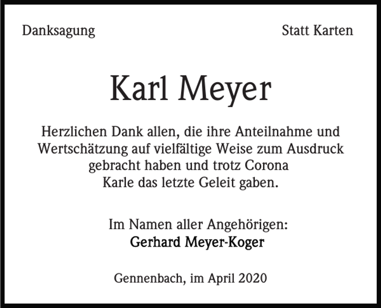 <p>Danksagung</p><p>Statt Karten</p><p>Karl Meyer<br />Herzlichen Dank allen, die ihre Anteilnahme und<br />Wertschätzung auf vielfältige Weise zum Ausdruck<br />gebracht haben und trotz Corona<br />Karle das letzte Geleit gaben.<br />Im Namen aller Angehörigen:</p><p>Gennenbach, im April 2020</p>