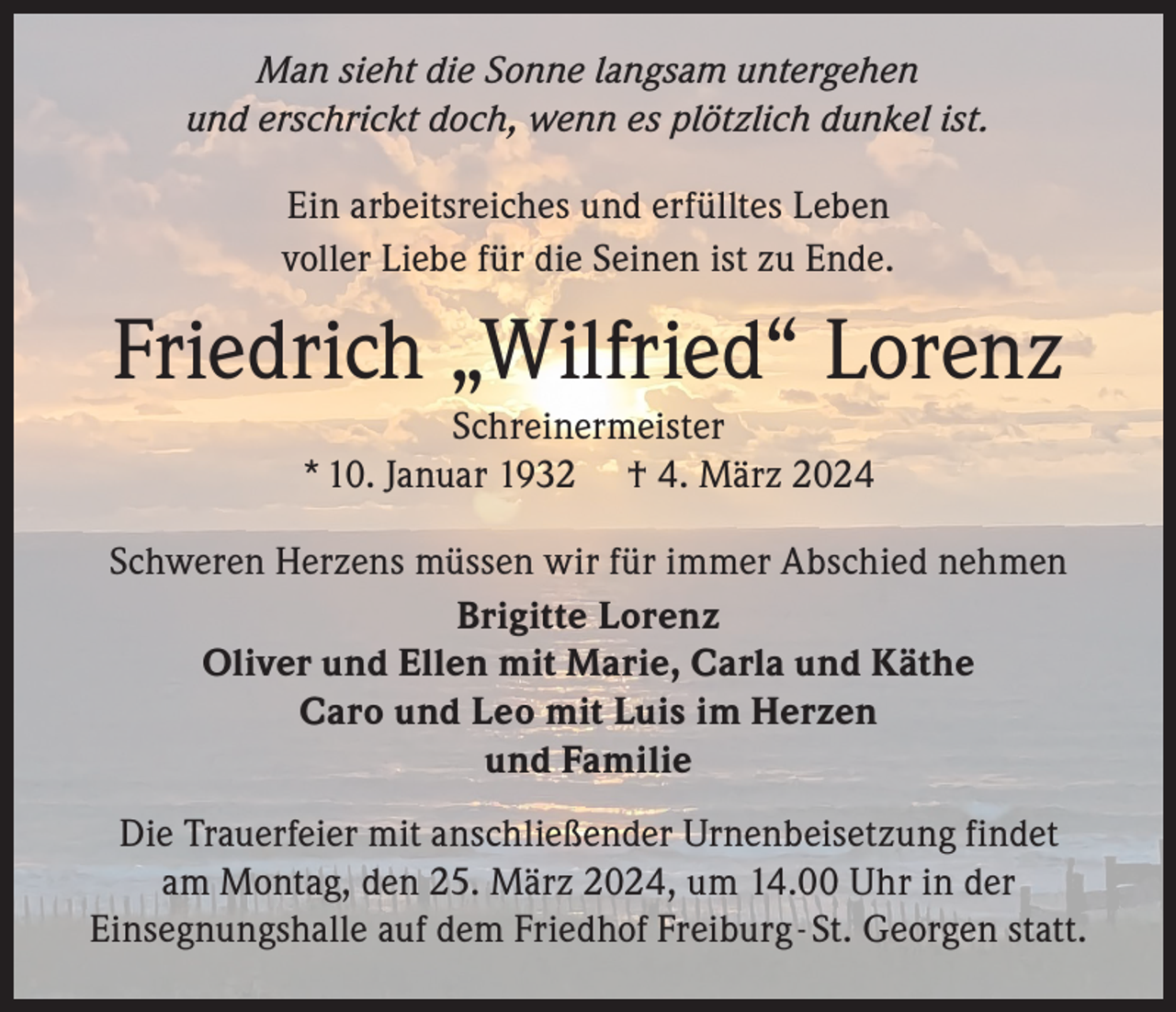 Man sieht die Sonne langsam untergehen
und erschrickt doch, wenn es plötzlich dunkel ist.
Ein arbeitsreiches und erfülltes Leben
voller Liebe für die Seinen ist zu Ende.
Friedrich „Wilfried“ Lorenz
Schreinermeister
* 10. Januar 1932 † 4. März 2024
Schweren Herzens müssen wir für immer Abschied nehmen
Brigitte Lorenz
Oliver und Ellen mit Marie, Carla und Käthe
Caro und Leo mit Luis im Herzen
und Familie
Die Trauerfeier mit anschließender Urnenbeisetzung findet
am Montag, den 25. März 2024, um 14.00 Uhr in der
Einsegnungshalle auf dem Friedhof Freiburg - St. Georgen statt.