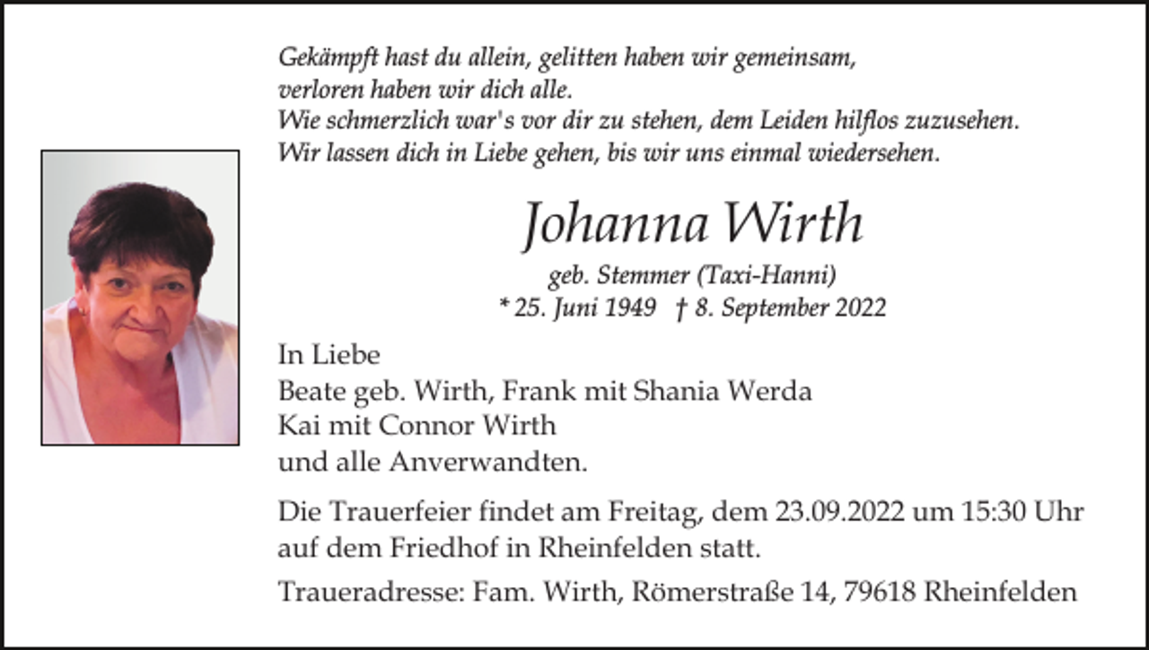 <p>Gekämpft hast du allein, gelitten haben wir gemeinsam,<br />verloren haben wir dich alle.<br />Wie schmerzlich war's vor dir zu stehen, dem Leiden hilflos zuzusehen.<br />Wir lassen dich in Liebe gehen, bis wir uns einmal wiedersehen.</p><p>Johanna Wirth<br />geb. Stemmer (Taxi-Hanni)<br />* 25. Juni 1949 † 8. September 2022</p><p>In Liebe<br />Beate geb. Wirth, Frank mit Shania Werda<br />Kai mit Connor Wirth<br />und alle Anverwandten.<br />Die Trauerfeier findet am Freitag, dem 23.09.2022 um 15:30 Uhr<br />auf dem Friedhof in Rheinfelden statt.<br />Traueradresse: Fam. Wirth, Römerstraße 14, 79618 Rheinfelden</p>