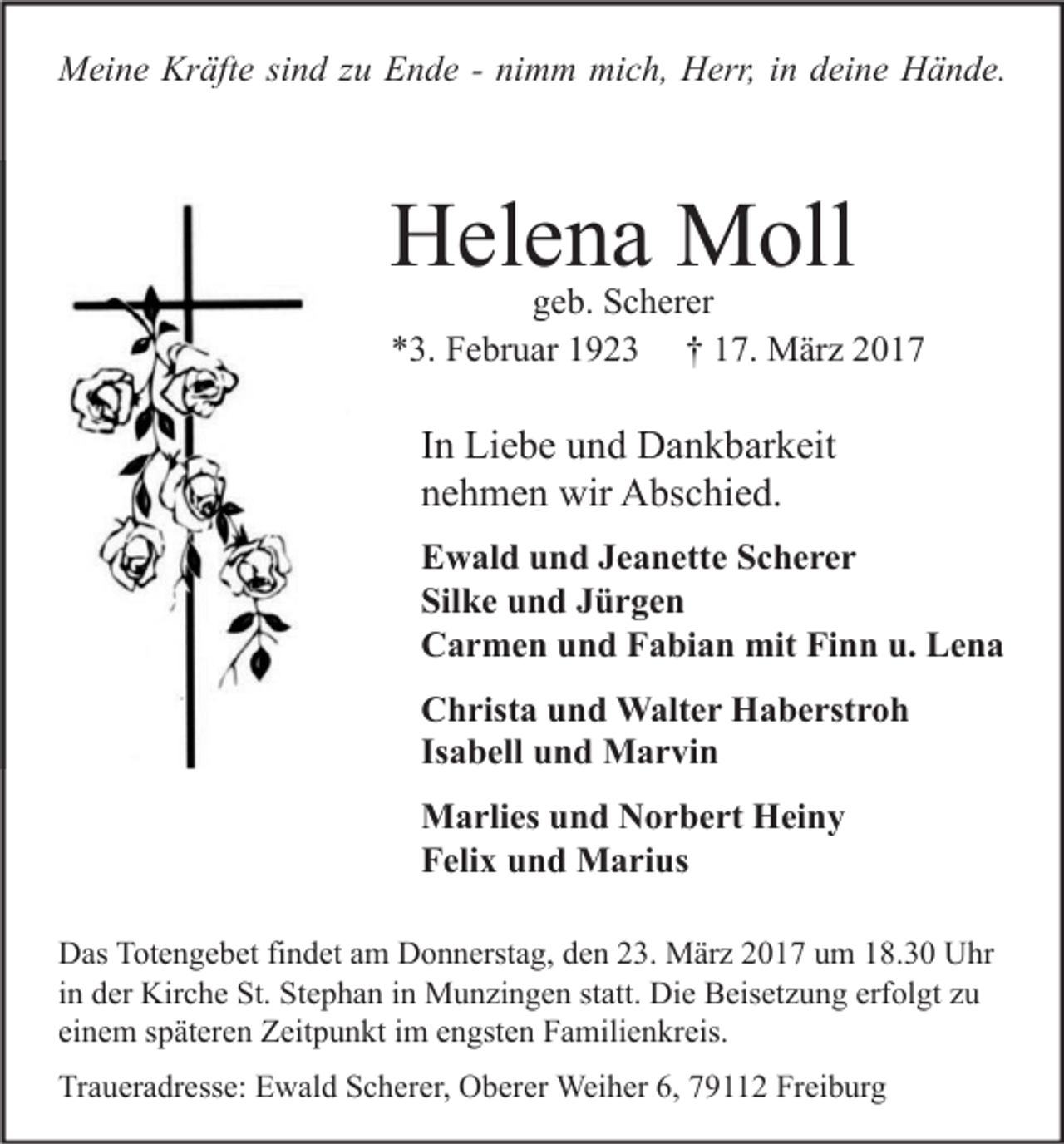 <p>Meine Kräfte sind zu Ende - nimm mich, Herr, in deine Hände.</p><p>Helena Moll</p><p>geb. Scherer<br />*3. Februar 1923 † 17. März 2017</p><p>In Liebe und Dankbarkeit<br />nehmen wir Abschied.<br />Ewald und Jeanette Scherer<br />Silke und Jürgen<br />Carmen und Fabian mit Finn u. Lena<br />Christa und Walter Haberstroh<br />Isabell und Marvin<br />Marlies und Norbert Heiny<br />Felix und Marius<br />Das Totengebet findet am Donnerstag, den 23. März 2017 um 18.30 Uhr<br />in der Kirche St. Stephan in Munzingen statt. Die Beisetzung erfolgt zu<br />einem späteren Zeitpunkt im engsten Familienkreis.<br />Traueradresse: Ewald Scherer, Oberer Weiher 6, 79112 Freiburg</p>