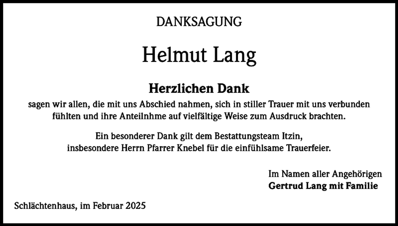 <p>DANKSAGUNG</p><p>Helmut Lang<br />Herzlichen Dank<br />sagen wir allen, die mit uns Abschied nahmen, sich in stiller Trauer mit uns verbunden<br />fühlten und ihre Anteilnhme auf vielfältige Weise zum Ausdruck brachten.<br />Ein besonderer Dank gilt dem Bestattungsteam Itzin,<br />insbesondere Herrn Pfarrer Knebel für die einfühlsame Trauerfeier.<br />Im Namen aller Angehörigen<br />Gertrud Lang mit Familie<br />Schlächtenhaus, im Februar 2025</p>