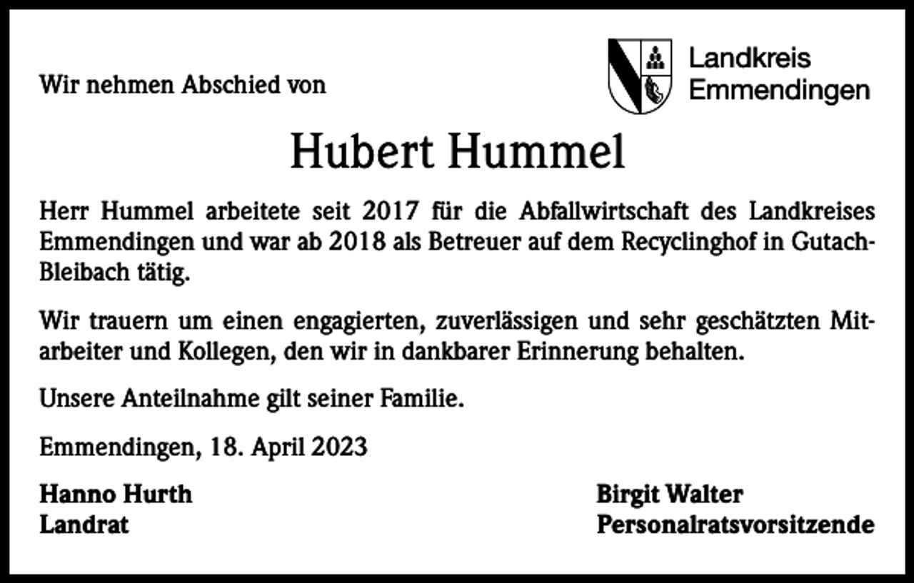 <p>Wir nehmen Abschied von</p><p>Landkreis<br />Emmendingen</p><p>Hubert Hummel<br />Herr Hummel arbeitete seit 2017 für die Abfallwirtschaft des Landkreises<br />Emmendingen und war ab 2018 als Betreuer auf dem Recyclinghof in Gutach-­<br />Bleibach tätig.<br />Wir trauern um einen engagierten, zuverlässigen und sehr geschätzten Mit­<br />arbeiter und Kollegen, den wir in dankbarer Erinnerung behalten.<br />Unsere Anteilnahme gilt seiner Familie.<br />Emmendingen, 18. April 2023<br />Hanno Hurth<br />Birgit Walter<br />Landrat Personalratsvorsitzende</p>