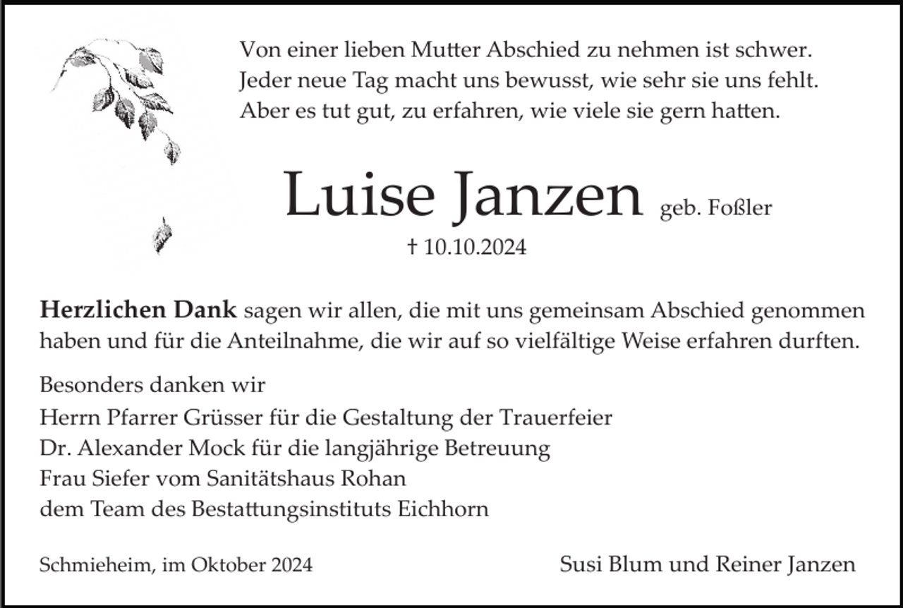 <p>Von einer lieben Mutter Abschied zu nehmen ist schwer.<br />Jeder neue Tag macht uns bewusst, wie sehr sie uns fehlt.<br />Aber es tut gut, zu erfahren, wie viele sie gern hatten.</p>
<p>Luise Janzen</p>
<p>geb. Foßler</p>
<p>† 10.10.2024</p>
<p>Herzlichen Dank sagen wir allen, die mit uns gemeinsam Abschied genommen<br />haben und für die Anteilnahme, die wir auf so vielfältige Weise erfahren durften.<br />Besonders danken wir<br />Herrn Pfarrer Grüsser für die Gestaltung der Trauerfeier<br />Dr. Alexander Mock für die langjährige Betreuung<br />Frau Siefer vom Sanitätshaus Rohan<br />dem Team des Bestattungsinstituts Eichhorn<br />Schmieheim, im Oktober 2024</p>
<p>Susi Blum und Reiner Janzen</p>