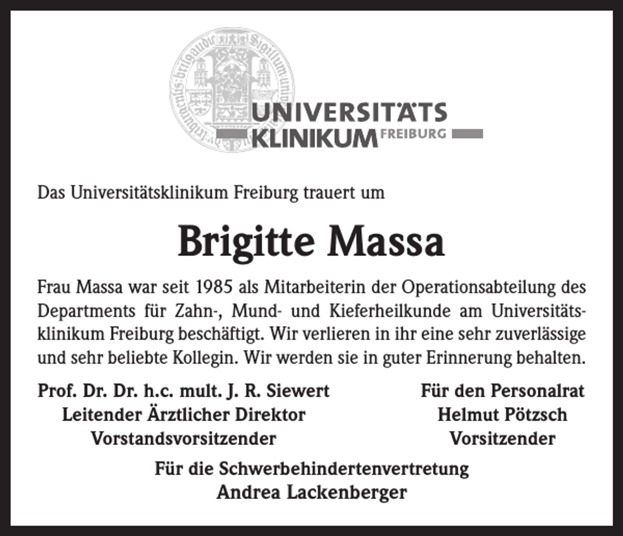 <p>Das Universitätsklinikum Freiburg trauert um</p><p>Brigitte Massa<br />Frau Massa war seit 1985 als Mitarbeiterin der Operationsabteilung des<br />Departments für Zahn-, Mund- und Kieferheilkunde am Univer­sitäts­<br />klinikum Freiburg beschäftigt. Wir verlieren in ihr eine sehr zuverlässige<br />und sehr beliebte Kollegin. Wir werden sie in guter Erinnerung behalten.<br />Prof. Dr. Dr. h.c. mult. J. R. Siewert<br />Leitender Ärztlicher Direktor</p><p>Vorstandsvorsitzender</p><p>Für den Personalrat<br />Helmut Pötzsch<br />Vorsitzender</p><p>Für die Schwerbehindertenvertretung</p><p>Andrea Lackenberger</p>