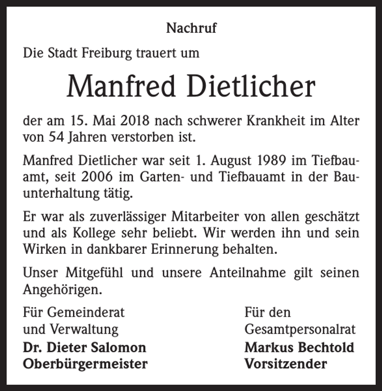 <p>Nachruf<br />Die Stadt Freiburg trauert um</p><p>Manfred Dietlicher<br />der am 15. Mai 2018 nach schwerer Krankheit im Alter<br />von 54 Jahren ver­storben ist.<br />Manfred Dietlicher war seit 1. August 1989 im Tiefbauamt, seit 2006 im Garten- und Tiefbauamt in der Bauunterhaltung tätig.<br />Er war als zuverlässiger Mitarbeiter von allen geschätzt<br />und als Kollege sehr beliebt. Wir werden ihn und sein<br />Wirken in dankbarer Erinnerung behalten.<br />Unser Mitgefühl und unsere Anteilnahme gilt seinen<br />An­gehörigen.<br />Für Gemeinderat<br />und Verwaltung<br />Dr. Dieter Salomon<br />Oberbürgermeister</p><p>Für den<br />Gesamtpersonalrat<br />Markus Bechtold<br />Vorsitzender</p>