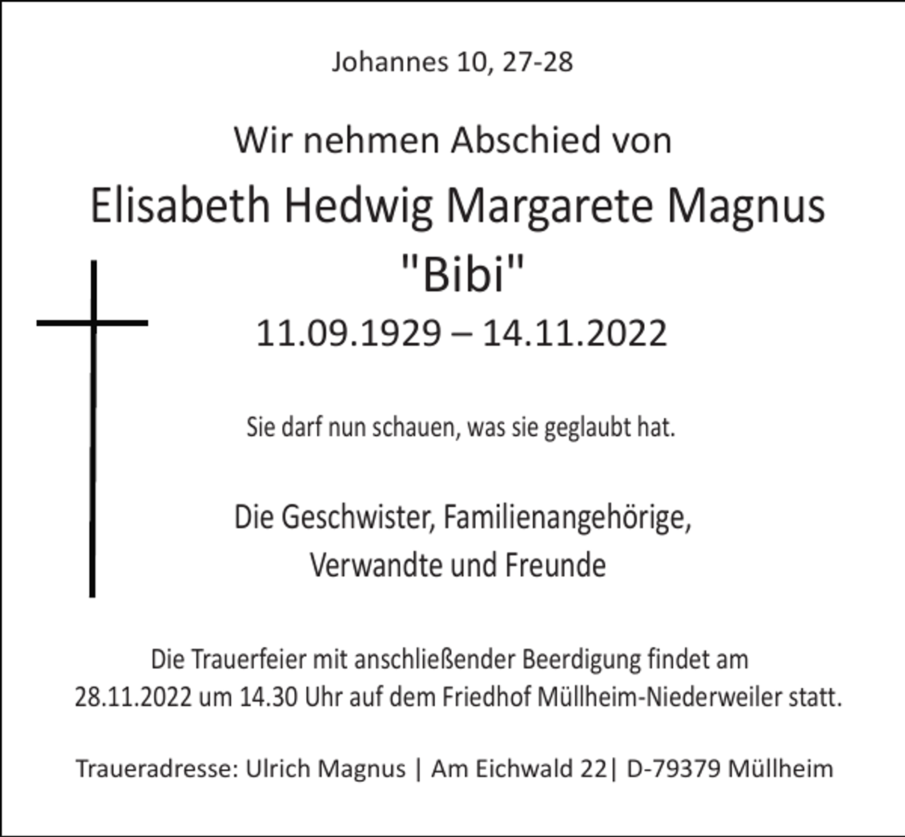 <p>Johannes 10, 27-28</p><p>Wir nehmen Abschied von</p><p>Elisabeth Hedwig Margarete Magnus<br />"Bibi"<br />11.09.1929 – 14.11.2022<br />Sie darf nun schauen, was sie geglaubt hat.</p><p>Die Geschwister, Familienangehörige,<br />Verwandte und Freunde<br />Die Trauerfeier mit anschließender Beerdigung findet am<br />28.11.2022 um 14.30 Uhr auf dem Friedhof Müllheim-Niederweiler statt.<br />Traueradresse: Ulrich Magnus | Am Eichwald 22| D-79379 Müllheim</p>