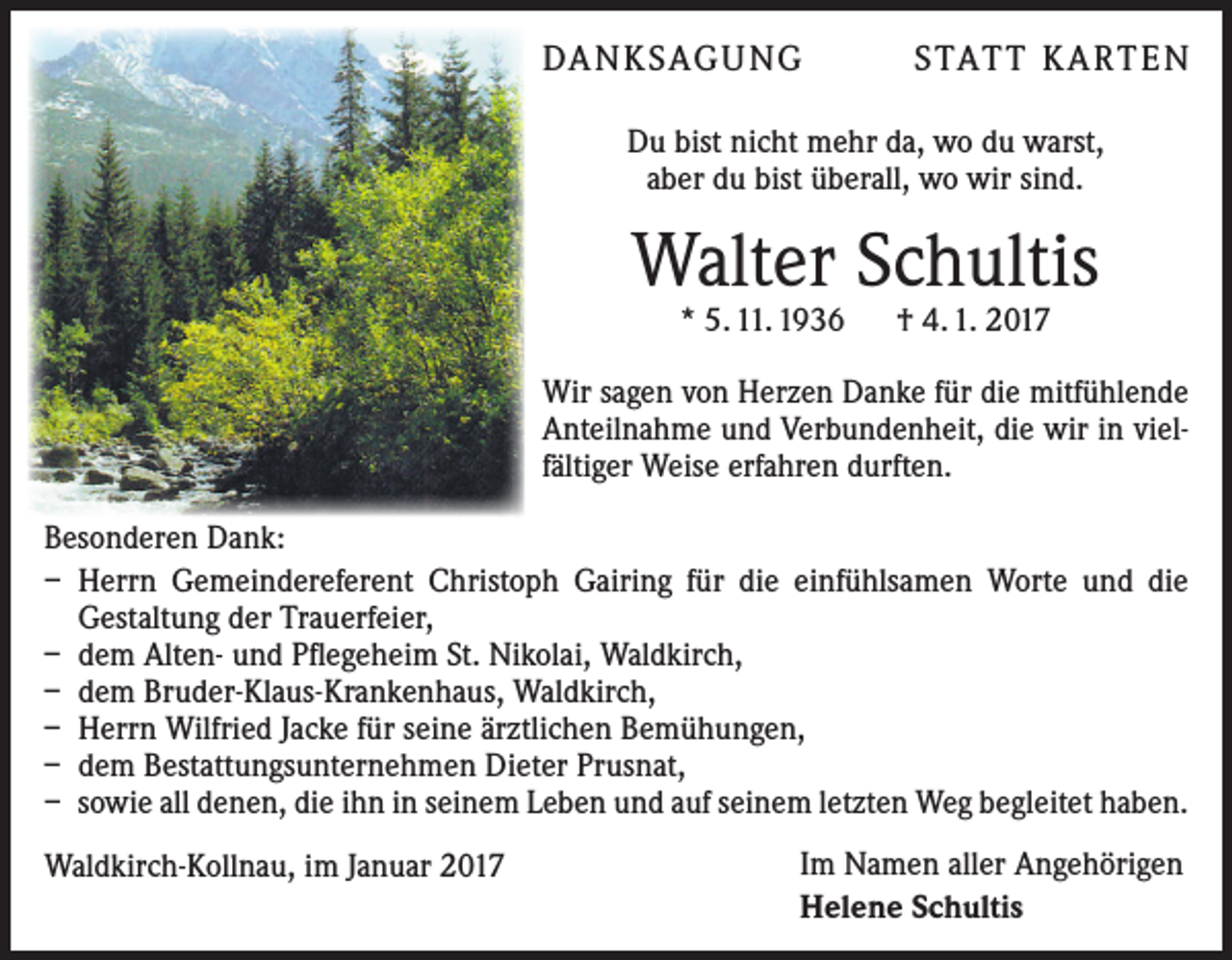 <p>DA N K SAG U NG</p><p>S TAT T K A RT E N</p><p>Du bist nicht mehr da, wo du warst,<br />aber du bist überall, wo wir sind.</p><p>Walter Schultis<br />* 5. 11. 1936 † 4. 1. 2017</p><p>Wir sagen von Herzen Danke für die mitfühlende<br />Anteilnahme und Verbundenheit, die wir in vielfältiger Weise erfahren durften.<br />Besonderen Dank:<br />– Herrn Gemeindereferent Christoph Gairing für die einfühlsamen Worte und die<br />­Gestaltung der Trauerfeier,<br />– dem Alten- und Pflegeheim St. Nikolai, Waldkirch,<br />– dem Bruder-Klaus-Krankenhaus, Waldkirch,<br />– Herrn Wilfried Jacke für seine ärztlichen Bemühungen,<br />– dem Bestattungsunternehmen Dieter Prusnat,<br />– sowie all denen, die ihn in seinem Leben und auf seinem letzten Weg begleitet haben.<br />Waldkirch-Kollnau, im Januar 2017</p><p>Im Namen aller Angehörigen<br />Helene Schultis</p>