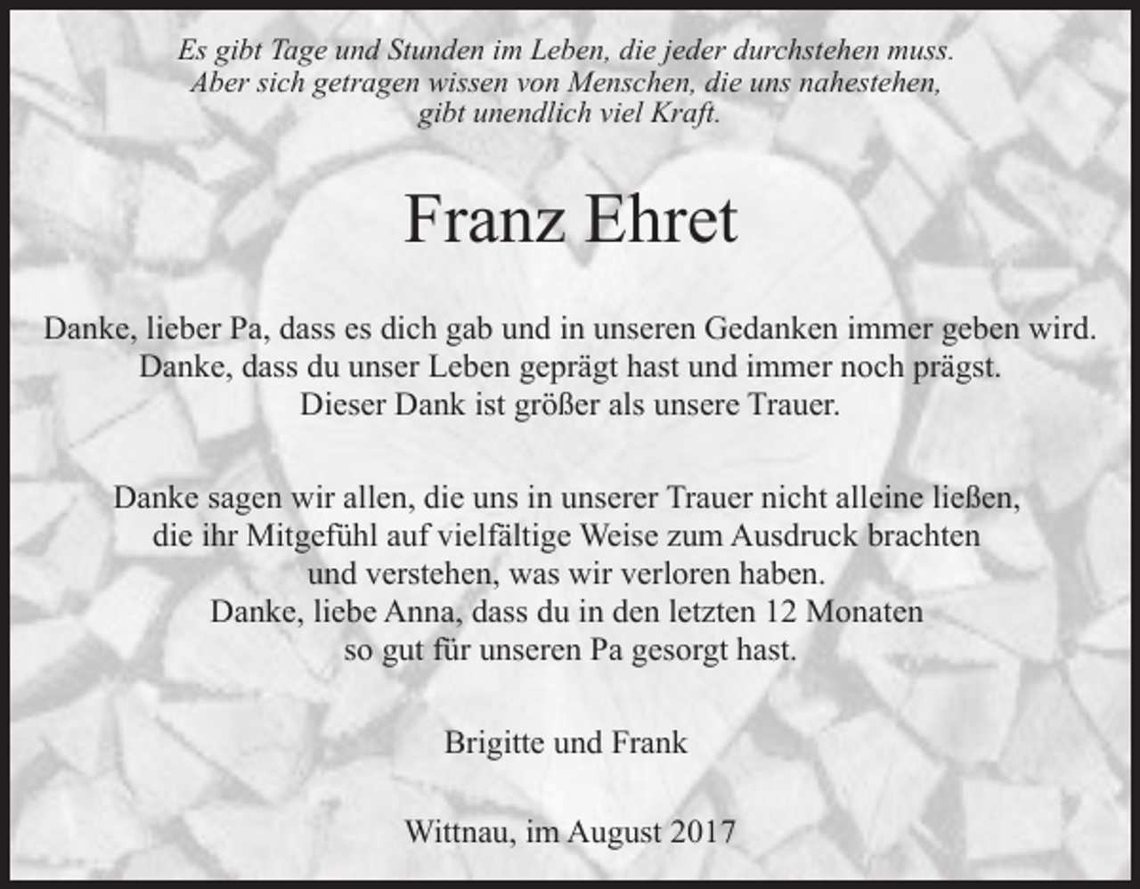 <p>Es gibt Tage und Stunden im Leben, die jeder durchstehen muss.<br />Aber sich getragen wissen von Menschen, die uns nahestehen,<br />gibt unendlich viel Kraft.</p><p>Franz Ehret<br />Danke, lieber Pa, dass es dich gab und in unseren Gedanken immer geben wird.<br />Danke, dass du unser Leben geprägt hast und immer noch prägst.<br />Dieser Dank ist größer als unsere Trauer.<br />Danke sagen wir allen, die uns in unserer Trauer nicht alleine ließen,<br />die ihr Mitgefühl auf vielfältige Weise zum Ausdruck brachten<br />und verstehen, was wir verloren haben.<br />Danke, liebe Anna, dass du in den letzten 12 Monaten<br />so gut für unseren Pa gesorgt hast.<br />Brigitte und Frank<br />Wittnau, im August 2017</p>