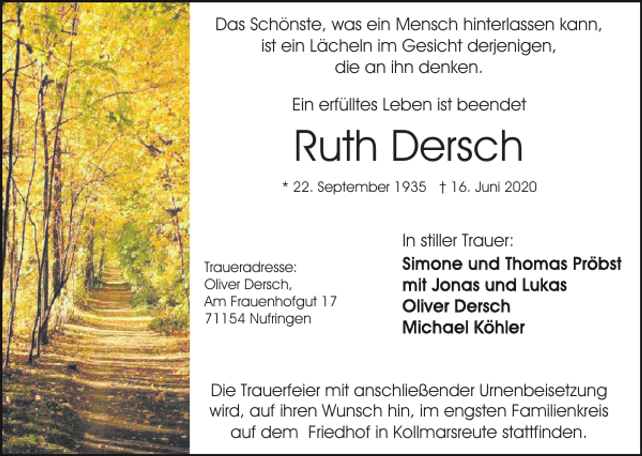 <p>Das Schönste, was ein Mensch hinterlassen kann,<br />ist ein Lächeln im Gesicht derjenigen,<br />die an ihn denken.<br />Ein erfülltes Leben ist beendet</p><p>Ruth Dersch<br />* 22. September 1935 † 16. Juni 2020</p><p>In stiller Trauer:<br />Traueradresse:<br />Oliver Dersch,<br />Am Frauenhofgut 11154 Nufringen</p><p>Die Trauerfeier mit anschließender Urnenbeisetzung<br />wird, auf ihren Wunsch hin, im engsten Familienkreis<br />auf dem Friedhof in Kollmarsreute stattfinden.</p>