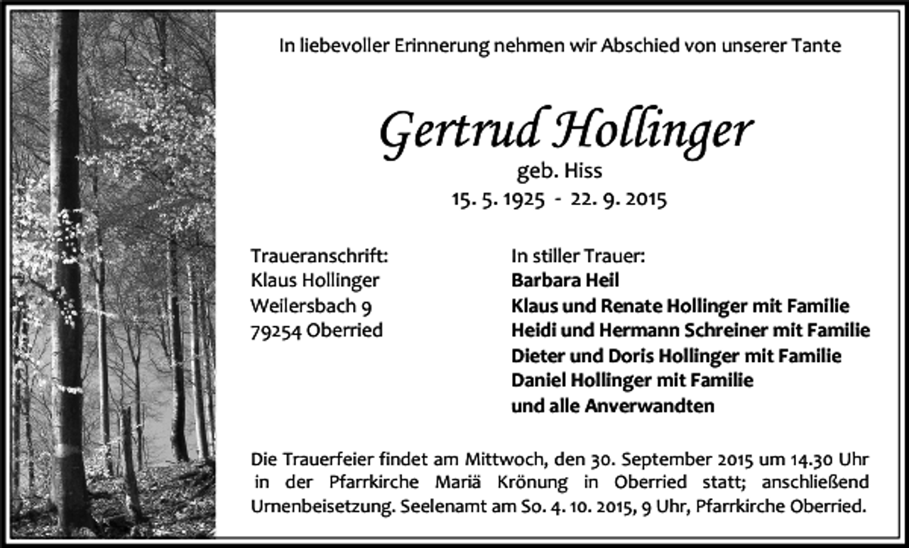 <p>In liebevoller Erinnerung nehmen wir Abschied von unserer Tante</p><p>Gertrud Hollinger<br />geb. Hiss<br />15. 5. 1925 - 22. 9. 2015<br />Traueranschrift:<br />Klaus Hollinger<br />Weilersbach 9<br />79254 Oberried</p><p>In stiller Trauer:<br />Barbara Heil<br />Klaus und Renate Hollinger mit Familie<br />Heidi und Hermann Schreiner mit Familie<br />Dieter und Doris Hollinger mit Familie<br />Daniel Hollinger mit Familie<br />und alle Anverwandten</p><p>Die Trauerfeier findet am Mittwoch, den 30. September 2015 um 14.30 Uhr<br />in der Pfarrkirche Mariä Krönung in Oberried statt; anschließend<br />Urnenbeisetzung. Seelenamt am So. 4. 10. 2015, 9 Uhr, Pfarrkirche Oberried.</p>