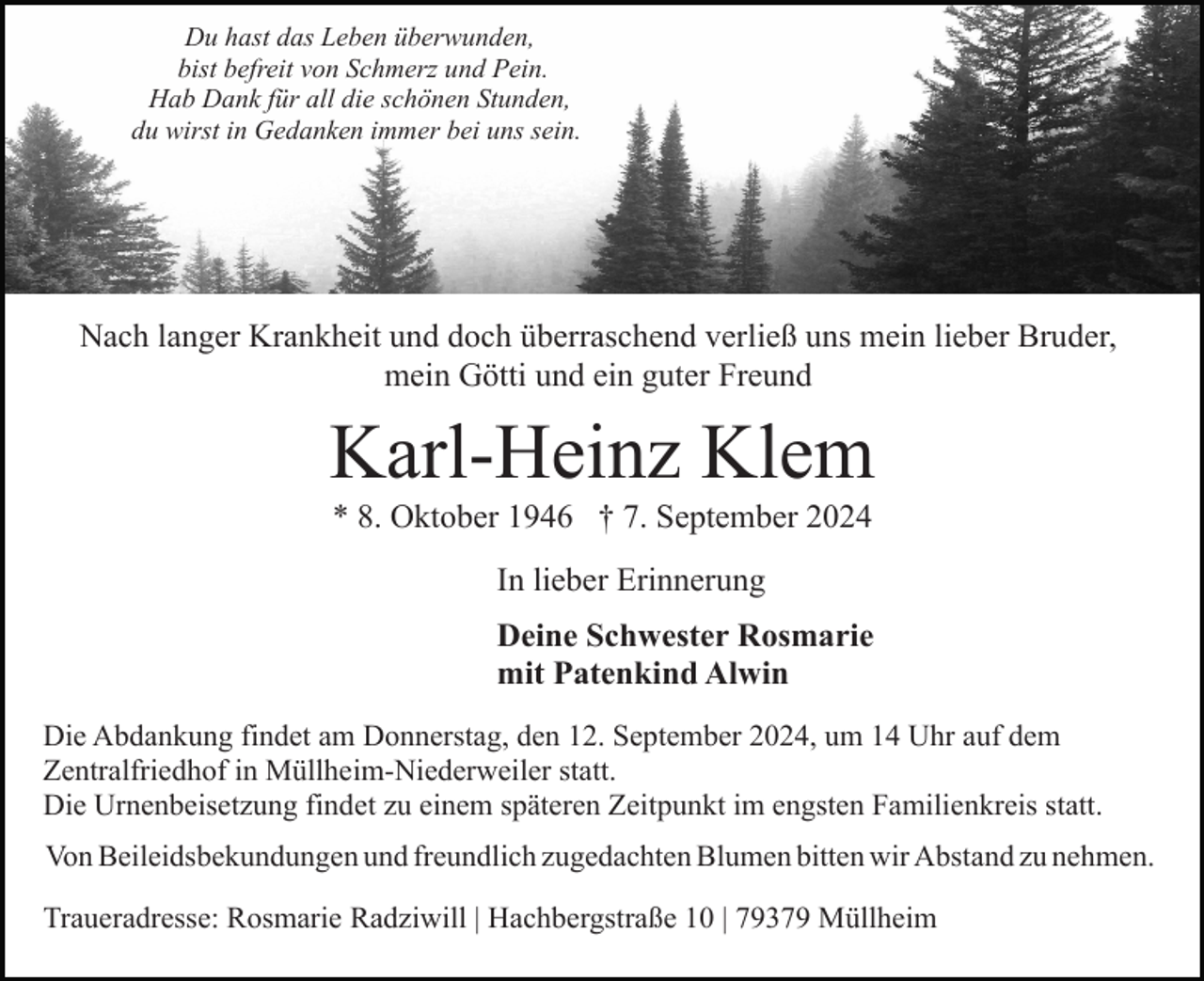 <p>Du hast das Leben überwunden,<br />bist befreit von Schmerz und Pein.<br />Hab Dank für all die schönen Stunden,<br />du wirst in Gedanken immer bei uns sein.</p><p>Nach langer Krankheit und doch überraschend verließ uns mein lieber Bruder,<br />mein Götti und ein guter Freund</p><p>Karl-Heinz Klem<br />* 8. Oktober 1946 † 7. September 2024<br />In lieber Erinnerung<br />Deine Schwester Rosmarie<br />mit Patenkind Alwin<br />Die Abdankung findet am Donnerstag, den 12. September 2024, um 14 Uhr auf dem<br />Zentralfriedhof in Müllheim-Niederweiler statt.<br />Die Urnenbeisetzung findet zu einem späteren Zeitpunkt im engsten Familienkreis statt.<br />Von Beileidsbekundungen und freundlich zugedachten Blumen bitten wir Abstand zu nehmen.<br />Traueradresse: Rosmarie Radziwill | Hachbergstraße 10 | 79379 Müllheim</p>