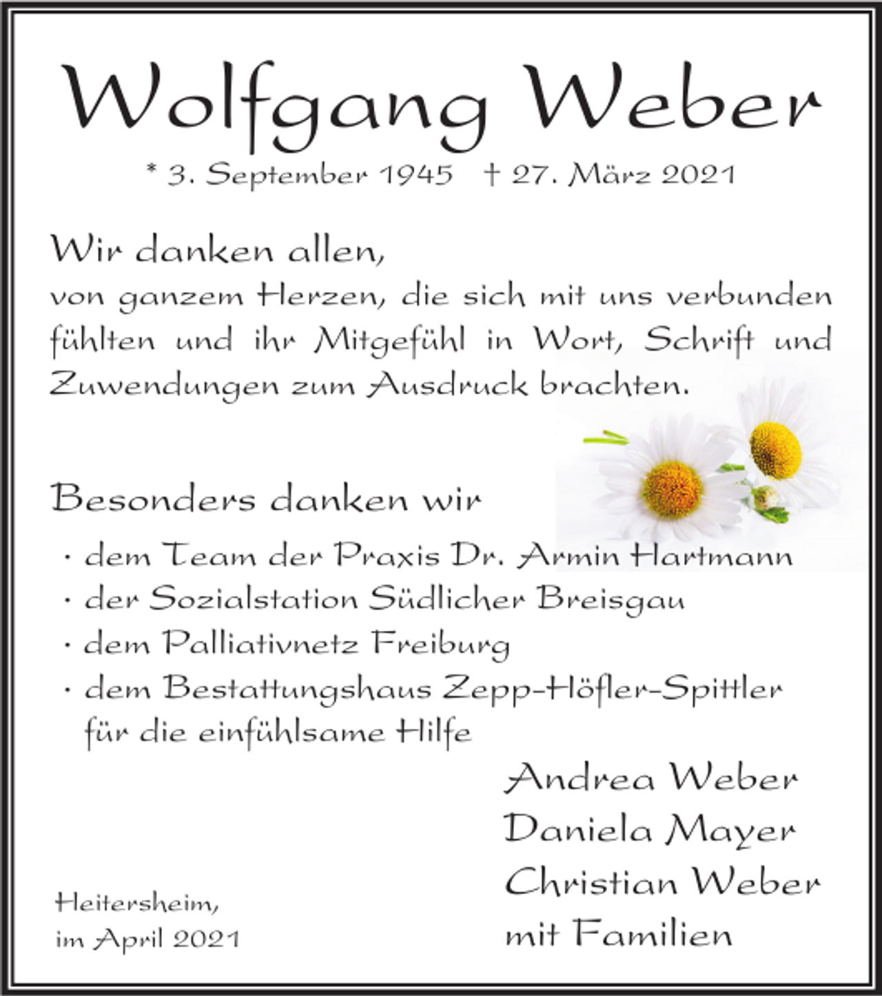 <p>Wolfgang Weber<br />* 3. September 1945 † 27. März 2021</p><p>Wir danken allen,<br />von ganzem Herzen, die sich mit uns verbunden<br />fühlten und ihr Mitgefühl in Wort, Schrift und<br />Zuwendungen zum Ausdruck brachten.</p><p>Besonders danken wir<br />· dem Team der Praxis Dr. Armin Hartmann<br />· der Sozialstation Südlicher Breisgau<br />· dem Palliativnetz Freiburg<br />· dem Bestattungshaus Zepp-Höfler-Spittler<br />für die einfühlsame Hilfe</p><p>Heitersheim,<br />im April 2021</p><p>Andrea Weber<br />Daniela Mayer<br />Christian Weber<br />mit Familien</p>