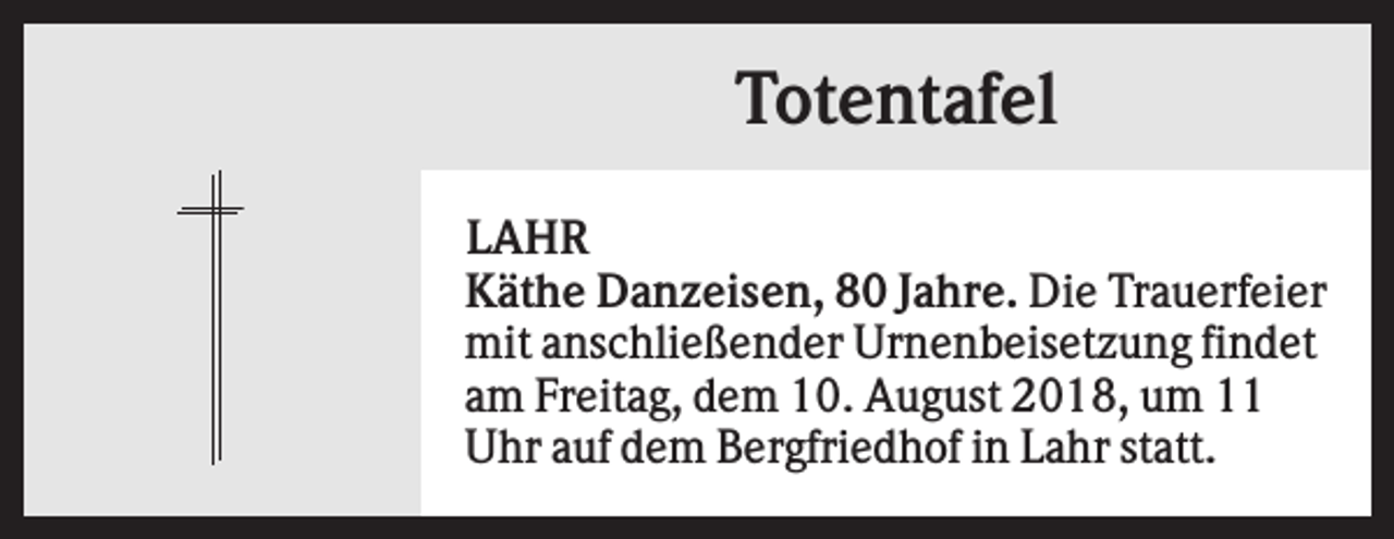 <p>Totentafel<br />LAHR<br />Käthe Danzeisen, 80 Jahre. Die Trauerfeier<br />mit anschließender Urnenbeisetzung findet<br />am Freitag, dem 10. August 2018, um 11<br />Uhr auf dem Bergfriedhof in Lahr statt.</p>
