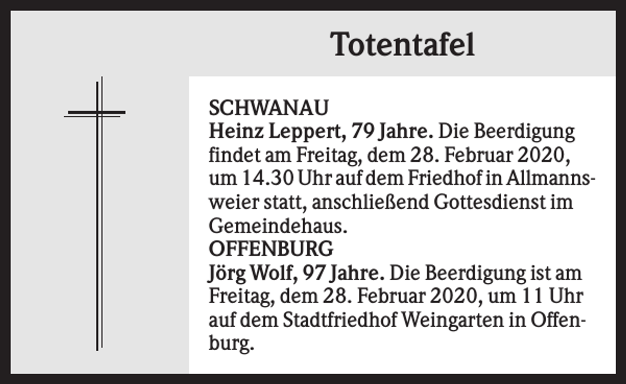 <p>Totentafel<br />SCHWANAU<br />Heinz Leppert, 79 Jahre. Die Beerdigung<br />findet am Freitag, dem 28. Februar 2020,<br />um 14.30 Uhr auf dem Friedhof in Allmannsweier statt, anschließend Gottesdienst im<br />Gemeindehaus.<br />OFFENBURG<br />Jörg Wolf, 97 Jahre. Die Beerdigung ist am<br />Freitag, dem 28. Februar 2020, um 11 Uhr<br />auf dem Stadtfriedhof Weingarten in Offenburg.</p>