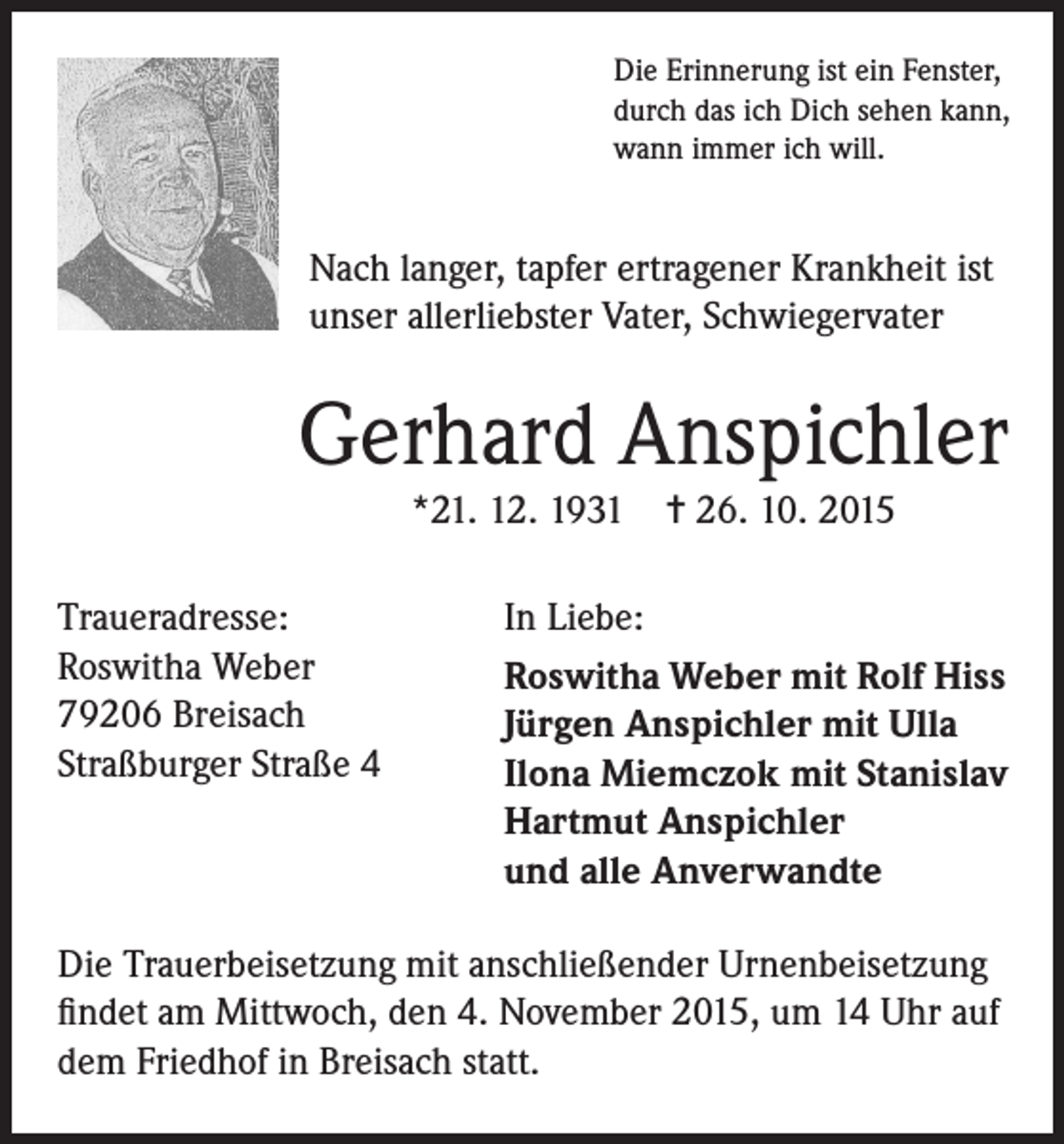 <p>Die Erinnerung ist ein Fenster,<br />durch das ich Dich sehen kann,<br />wann immer ich will.</p><p>Nach langer, tapfer ertragener Krankheit ist<br />unser allerliebster Vater, Schwiegervater</p><p>Gerhard Anspichler<br />*21. 12. 1931 = 26. 10. 2015<br />Traueradresse:<br />Roswitha Weber<br />79206 Breisach<br />Straßburger Straße 4</p><p>In Liebe:<br />Roswitha Weber mit Rolf Hiss<br />Jürgen Anspichler mit Ulla<br />Ilona Miemczok mit Stanislav<br />Hartmut Anspichler<br />und alle Anverwandte</p><p>Die Trauerbeisetzung mit anschließender Urnenbeisetzung<br />findet am Mittwoch, den 4. November 2015, um 14 Uhr auf<br />dem Friedhof in Breisach statt.</p>