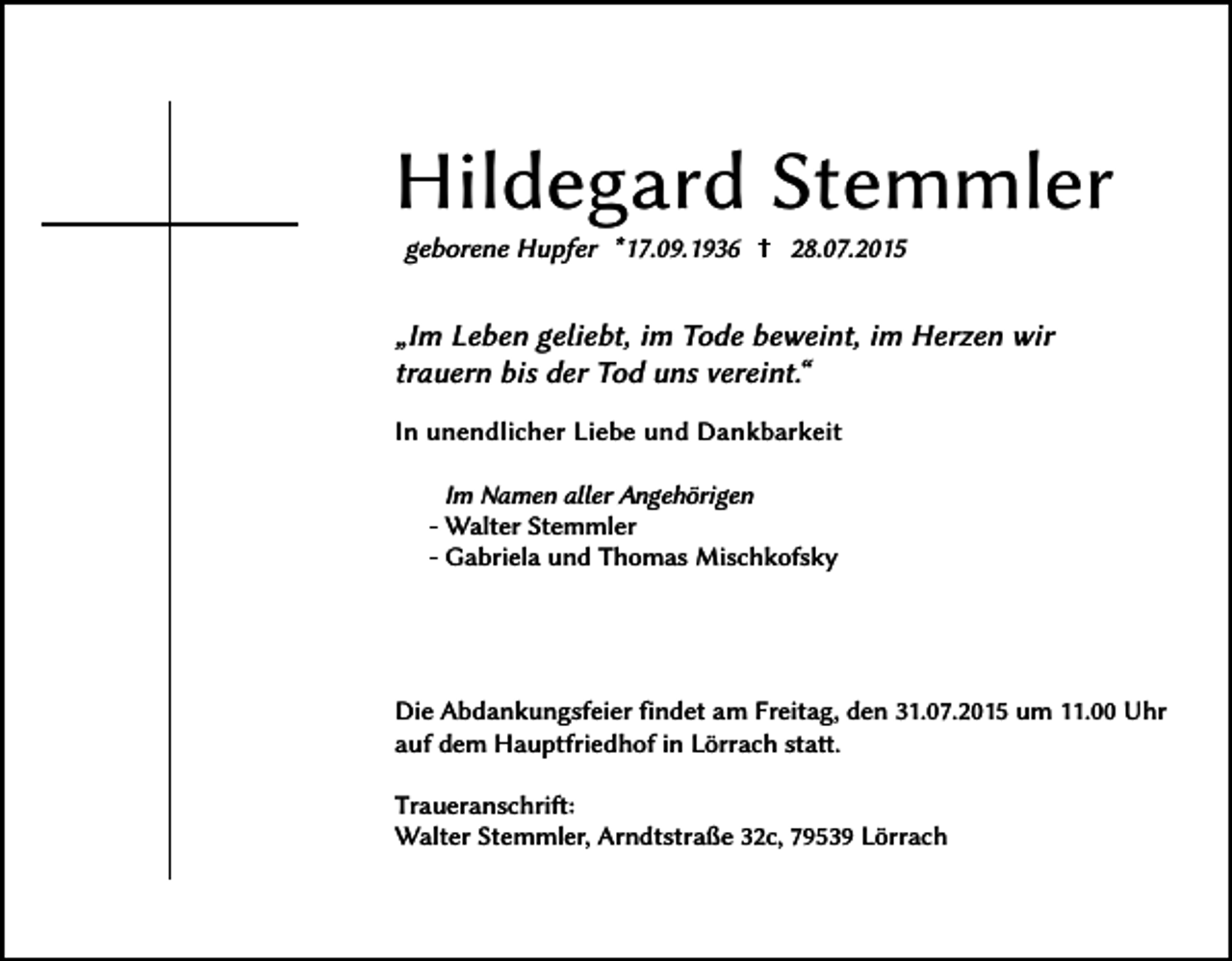 <p>Hildegard Stemmler<br />geborene Hupfer *17.09.1936</p><p>28.07.2015</p><p>„Im Leben geliebt, im Tode beweint, im Herzen wir<br />trauern bis der Tod uns vereint.“<br />In unendlicher Liebe und Dankbarkeit<br />Im Namen aller Angehörigen<br />- Walter Stemmler<br />- Gabriela und Thomas Mischkofsky</p><p>Die Abdankungsfeier findet am Freitag, den 31.07.2015 um 11.00 Uhr<br />auf dem Hauptfriedhof in Lörrach statt.<br />Traueranschrift:<br />Walter Stemmler, Arndtstraße 32c, 79539 Lörrach</p>