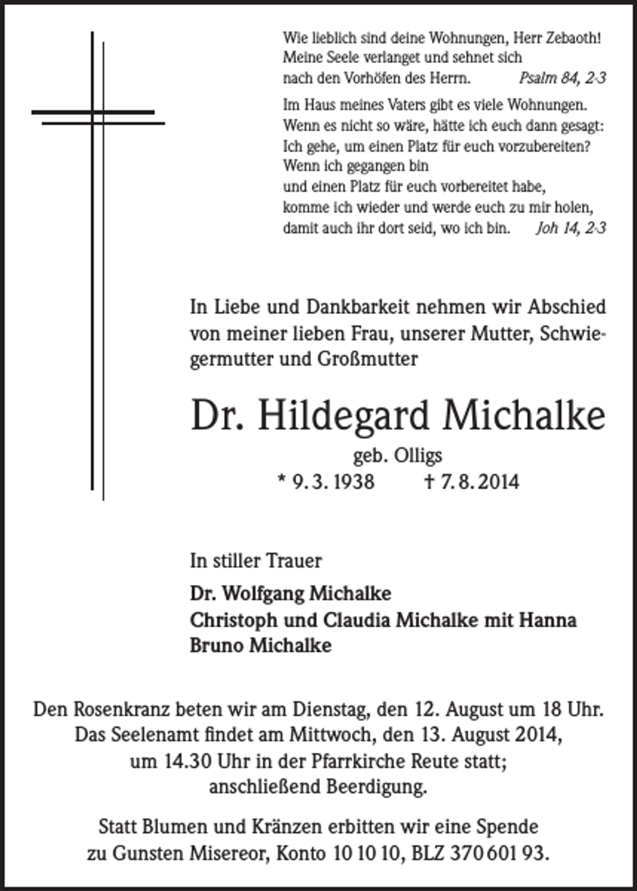 <p>Wie lieblich sind deine Wohnungen, Herr Zebaoth!<br />Meine Seele verlanget und sehnet sich<br />nach den Vorhöfen des Herrn.<br />Psalm 84, 2-3<br />Im Haus meines Vaters gibt es viele Wohnungen.<br />Wenn es nicht so wäre, hätte ich euch dann gesagt:<br />Ich gehe, um einen Platz für euch vorzubereiten?<br />Wenn ich gegangen bin<br />und einen Platz für euch vorbereitet habe,<br />komme ich wieder und werde euch zu mir holen,<br />damit auch ihr dort seid, wo ich bin. Joh 14, 2-3</p><p>In Liebe und Dankbarkeit nehmen wir Abschied<br />von meiner lieben Frau, unserer Mutter, Schwiegermutter und Großmutter</p><p>Dr. Hildegard Michalke<br />geb. Olligs<br />* 9. 3. 1938<br />† 7. 8. 2014</p><p>In stiller Trauer<br />Dr. Wolfgang Michalke<br />Christoph und Claudia Michalke mit Hanna<br />Bruno Michalke<br />Den Rosenkranz beten wir am Dienstag, den 12. August um 18 Uhr.<br />Das Seelenamt findet am Mittwoch, den 13. August 2014,<br />um 14.30 Uhr in der Pfarrkirche Reute statt;<br />anschließend Beerdigung.<br />Statt Blumen und Kränzen erbitten wir eine Spende<br />zu Gunsten Misereor, Konto , BLZ 370 601 93.</p>