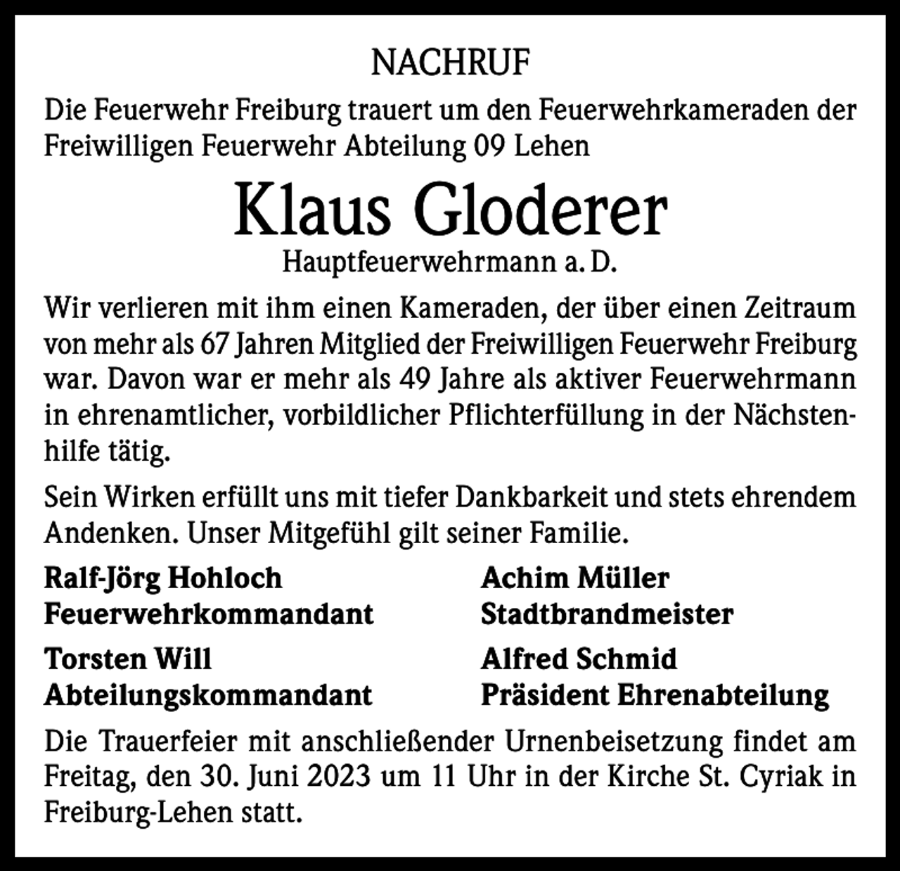 <p>NACHRUF<br />Die Feuerwehr Freiburg trauert um den Feuerwehrkameraden der<br />Freiwilligen Feuerwehr Abteilung 09 Lehen</p><p>Klaus<br />Gloderer<br />Hauptfeuerwehrmann a. D.<br />Wir verlieren mit ihm einen Kameraden, der über einen Zeitraum<br />von mehr als 67 Jahren Mitglied der Freiwilligen Feuerwehr ­Freiburg<br />war. Davon war er mehr als 49 Jahre als aktiver Feuerwehrmann<br />in ehrenamtlicher, vorbildlicher Pflichterfüllung in der Nächstenhilfe tätig.<br />Sein Wirken erfüllt uns mit tiefer Dankbarkeit und stets ehrendem<br />Andenken. Unser Mitgefühl gilt seiner Familie.<br />Ralf-Jörg Hohloch<br />Achim Müller<br />Feuerwehrkommandant Stadtbrandmeister<br />Torsten Will<br />Alfred Schmid<br />Abteilungskommandant<br />Präsident Ehrenabteilung<br />Die Trauerfeier mit anschließender Urnenbeisetzung findet am<br />Freitag, den 30. Juni 2023 um 11 Uhr in der Kirche St. Cyriak in<br />Freiburg-Lehen statt.</p>