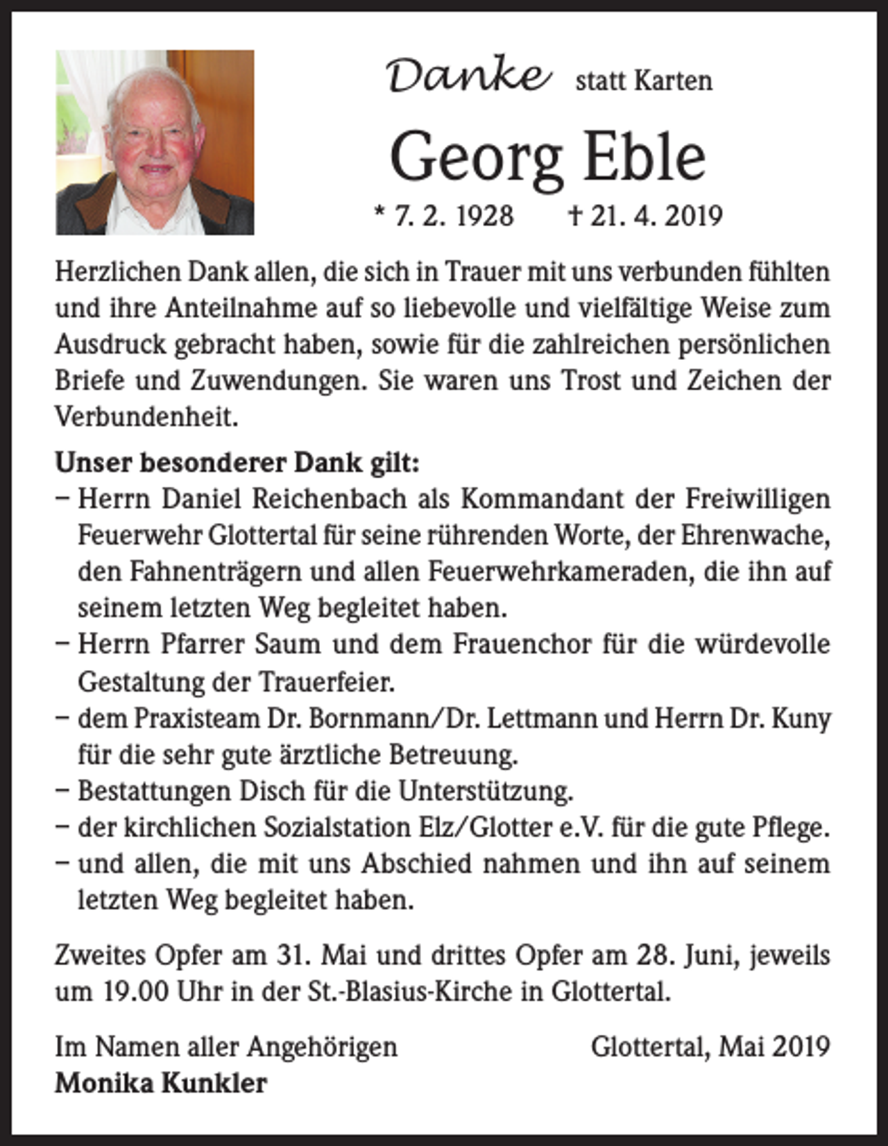 <p>Danke</p><p>statt Karten</p><p>Georg Eble<br />* 7. 2. 1928</p><p>† 21. 4. 2019</p><p>Herzlichen Dank allen, die sich in Trauer mit uns verbunden fühlten<br />und ihre Anteilnahme auf so liebevolle und vielfältige Weise zum<br />Ausdruck gebracht haben, sowie für die zahlreichen persönlichen<br />Briefe und Zuwendungen. Sie waren uns Trost und Zeichen der<br />Verbundenheit.<br />Unser besonderer Dank gilt:<br />– Herrn Daniel Reichenbach als Kommandant der Freiwilligen<br />Feuerwehr Glottertal für seine rührenden Worte, der Ehrenwache,<br />den Fahnenträgern und allen Feuerwehrkameraden, die ihn auf<br />seinem letzten Weg begleitet haben.<br />– Herrn Pfarrer Saum und dem Frauenchor für die würdevolle<br />Gestaltung der Trauerfeier.<br />– dem Praxisteam Dr. Bornmann/Dr. Lettmann und Herrn Dr. Kuny<br />für die sehr gute ärztliche Betreuung.<br />– Bestattungen Disch für die Unterstützung.<br />– der kirchlichen Sozialstation Elz/Glotter e.V. für die gute Pflege.<br />– und allen, die mit uns Abschied nahmen und ihn auf seinem<br />letzten Weg begleitet haben.<br />Zweites Opfer am 31. Mai und drittes Opfer am 28. Juni, jeweils<br />um 19.00 Uhr in der St.-Blasius-Kirche in Glottertal.<br />Im Namen aller Angehörigen<br />Monika Kunkler</p><p>Glottertal, Mai 2019</p>