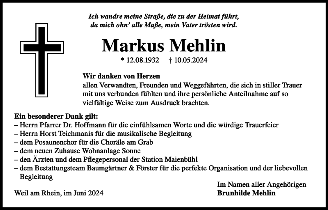 <p>Ich wandre meine Straße, die zu der Heimat führt,<br />da mich ohn’ alle Maße, mein Vater trösten wird.</p><p>Markus Mehlin<br />* 12.08.1932</p><p>† 10.05.2024</p><p>Wir danken von Herzen<br />allen Verwandten, Freunden und Weggefährten, die sich in stiller Trauer<br />mit uns verbunden fühlten und ihre persönliche Anteilnahme auf so<br />vielfältige Weise zum Ausdruck brachten.<br />Ein besonderer Dank gilt:<br />– Herrn Pfarrer Dr. Hoffmann für die einfühlsamen Worte und die würdige Trauerfeier<br />– Herrn Horst Teichmanis für die musikalische Begleitung<br />– dem Posaunenchor für die Choräle am Grab<br />– dem neuen Zuhause Wohnanlage Sonne<br />– den Ärzten und dem Pflegepersonal der Station Maienbühl<br />– dem Bestattungsteam Baumgärtner &amp; Förster für die perfekte Organisation und der liebevollen<br />Begleitung<br />Im Namen aller Angehörigen<br />Weil am Rhein, im Juni 2024<br />Brunhilde Mehlin</p>