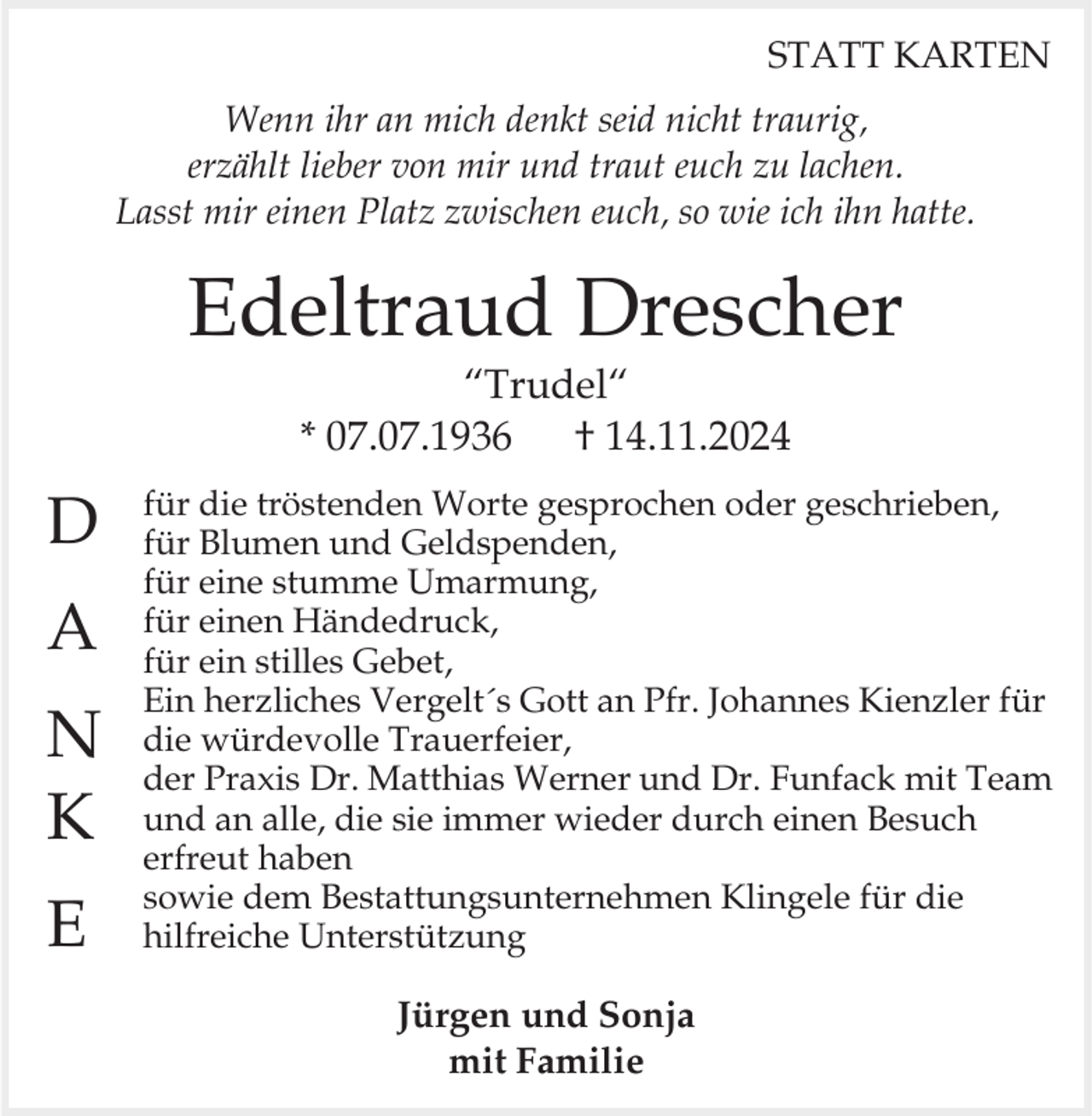 <p>STATT KARTEN<br />Wenn ihr an mich denkt seid nicht traurig,<br />erzählt lieber von mir und traut euch zu lachen.<br />Lasst mir einen Platz zwischen euch, so wie ich ihn hatte.</p><p>Edeltraud Drescher<br />“Trudel“<br />* 07.07.1936<br />† 14.11.2024</p><p>D<br />A</p><p>N<br />K<br />E</p><p>für die tröstenden Worte gesprochen oder geschrieben,<br />für Blumen und Geldspenden,<br />für eine stumme Umarmung,<br />für einen Händedruck,<br />für ein stilles Gebet,<br />Ein herzliches Vergelt´s Gott an Pfr. Johannes Kienzler für<br />die würdevolle Trauerfeier,<br />der Praxis Dr. Matthias Werner und Dr. Funfack mit Team<br />und an alle, die sie immer wieder durch einen Besuch<br />erfreut haben<br />sowie dem Bestattungsunternehmen Klingele für die<br />hilfreiche Unterstützung</p><p>Jürgen und Sonja<br />mit Familie</p>