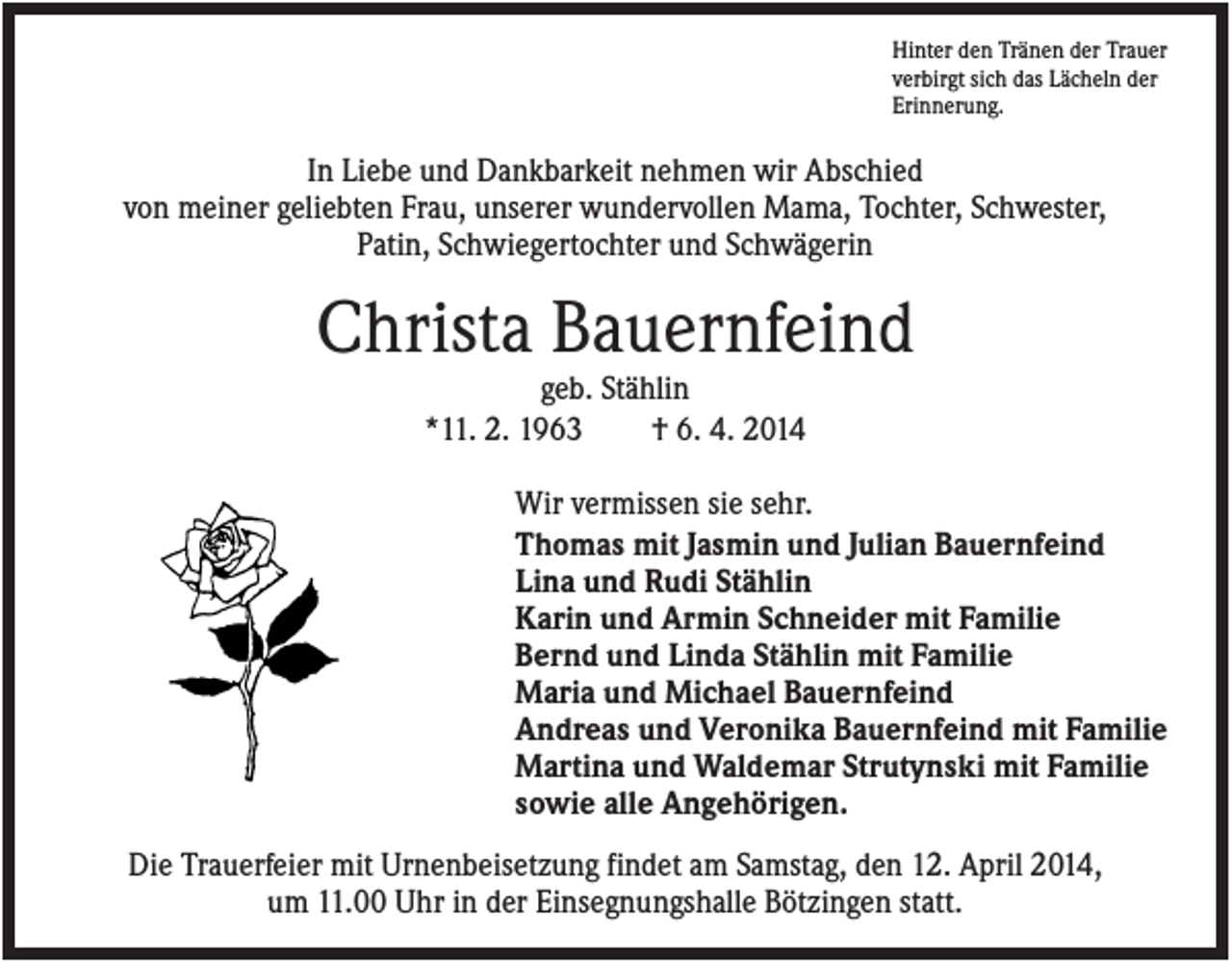 <p>Hinter den Tränen der Trauer<br />verbirgt sich das Lächeln der<br />Erinnerung.</p><p>In Liebe und Dankbarkeit nehmen wir Abschied<br />von meiner geliebten Frau, unserer wundervollen Mama, Tochter, Schwester,<br />Patin, Schwiegertochter und Schwägerin</p><p>Christa Bauernfeind<br />geb. Stählin<br />*11. 2. 1963<br />† 6. 4. 2014<br />Wir vermissen sie sehr.<br />Thomas mit Jasmin und Julian Bauernfeind<br />Lina und Rudi Stählin<br />Karin und Armin Schneider mit Familie<br />Bernd und Linda Stählin mit Familie<br />Maria und Michael Bauernfeind<br />Andreas und Veronika Bauernfeind mit Familie<br />Martina und Waldemar Strutynski mit Familie<br />sowie alle Angehörigen.<br />Die Trauerfeier mit Urnenbeisetzung findet am Samstag, den 12. April 2014,<br />um 11.00 Uhr in der Einsegnungshalle Bötzingen statt.</p>
