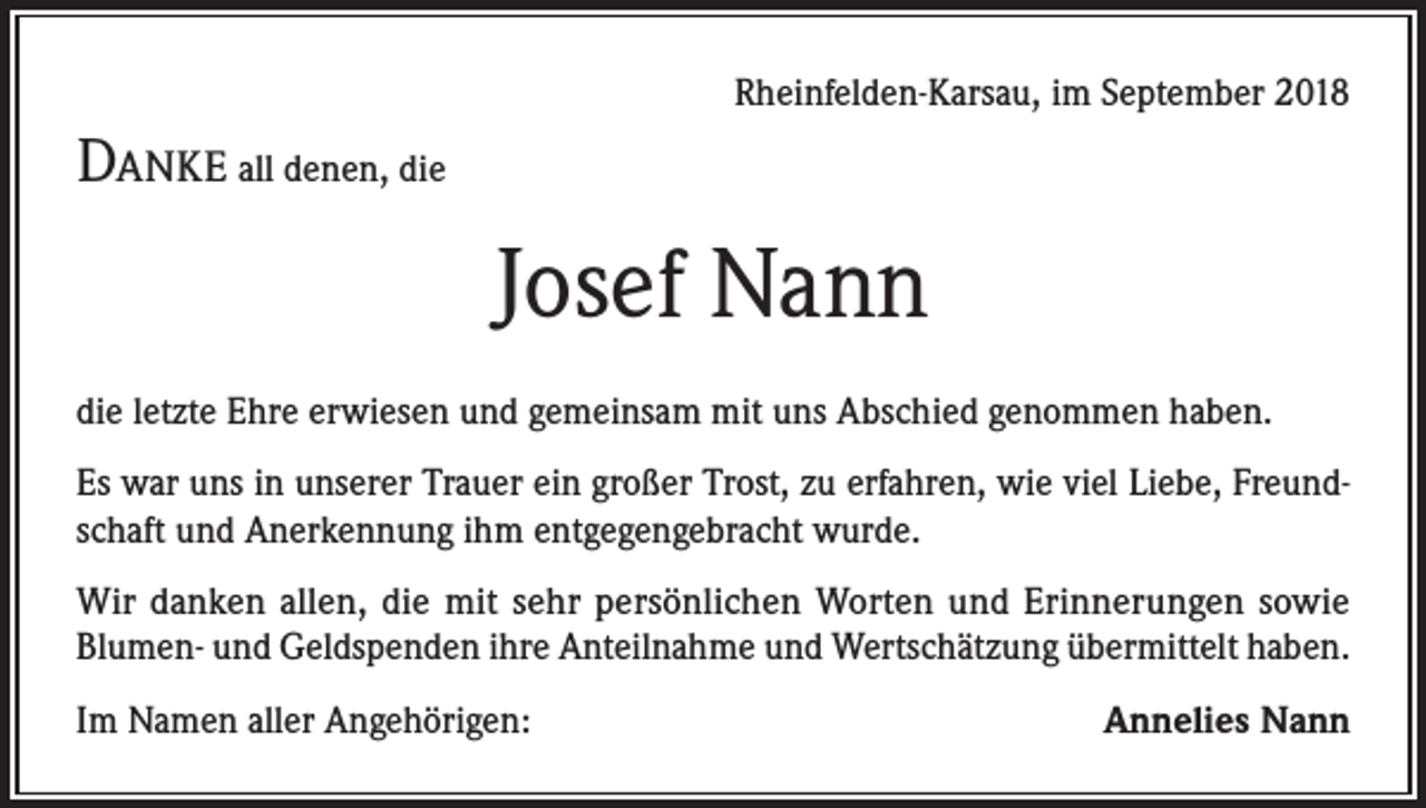 <p>Rheinfelden-Karsau, im September 2018</p><p>Danke all denen, die</p><p>Josef Nann<br />die letzte Ehre erwiesen und gemeinsam mit uns Abschied genommen haben.<br />Es war uns in unserer Trauer ein großer Trost, zu erfahren, wie viel Liebe, Freundschaft und Anerkennung ihm entgegengebracht wurde.<br />Wir danken allen, die mit sehr persönlichen Worten und Erinnerungen sowie<br />Blumen- und Geldspenden ihre Anteilnahme und Wertschätzung übermittelt haben.<br />Im Namen aller Angehörigen:</p><p>Annelies Nann</p>