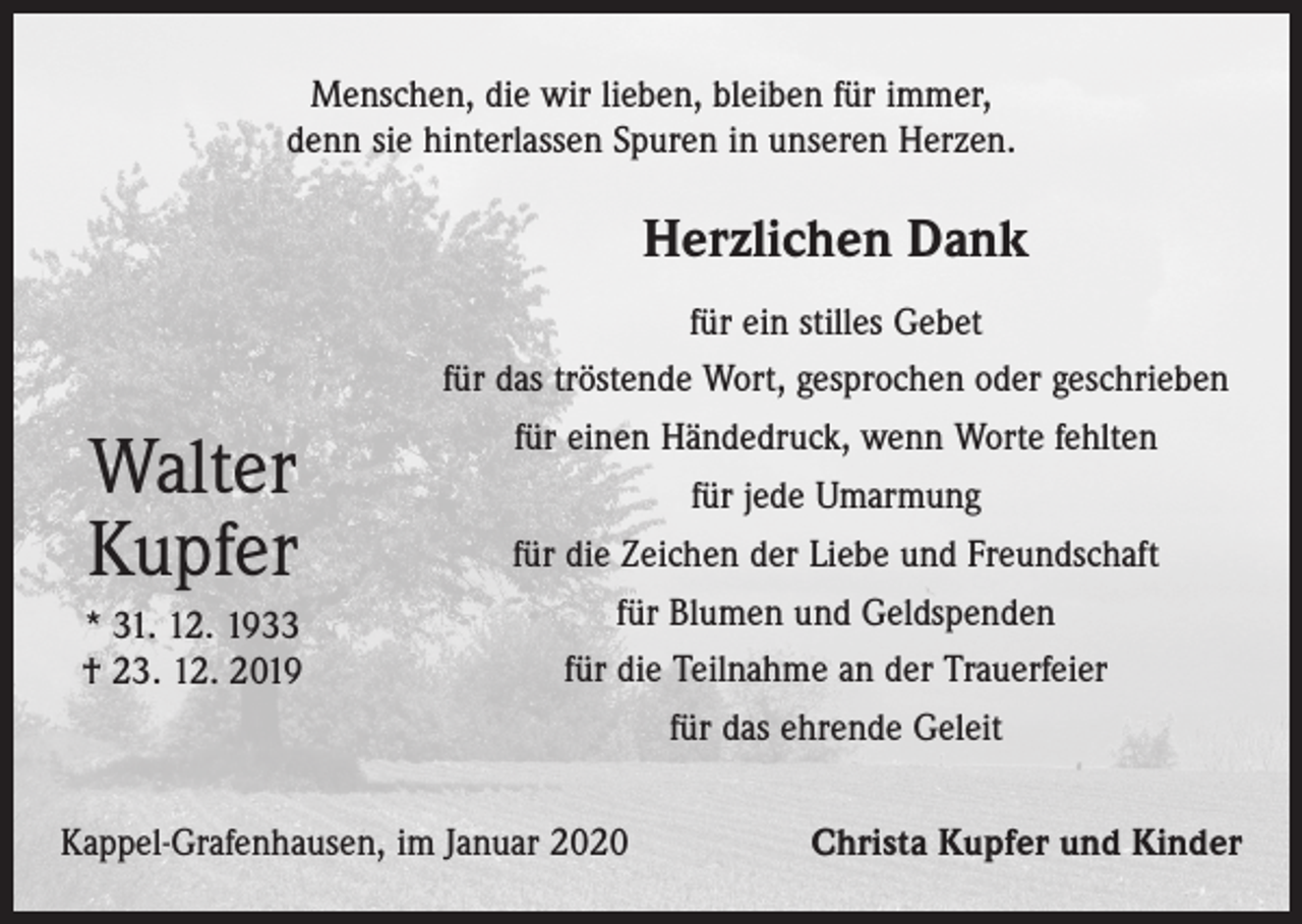 <p>Menschen, die wir lieben, bleiben für immer,<br />denn sie hinterlassen Spuren in unseren Herzen.</p><p>Herzlichen Dank</p><p>Walter<br />Kupfer<br />* 31. 12. 1933<br />† 23. 12. 2019</p><p>für ein stilles Gebet<br />für das tröstende Wort, gesprochen oder geschrieben<br />für einen Händedruck, wenn Worte fehlten<br />für jede Umarmung<br />für die Zeichen der Liebe und Freundschaft<br />für Blumen und Geldspenden<br />für die Teilnahme an der Trauerfeier<br />für das ehrende Geleit</p><p>Kappel-Grafenhausen, im Januar 2020</p><p>Christa Kupfer und Kinder</p>