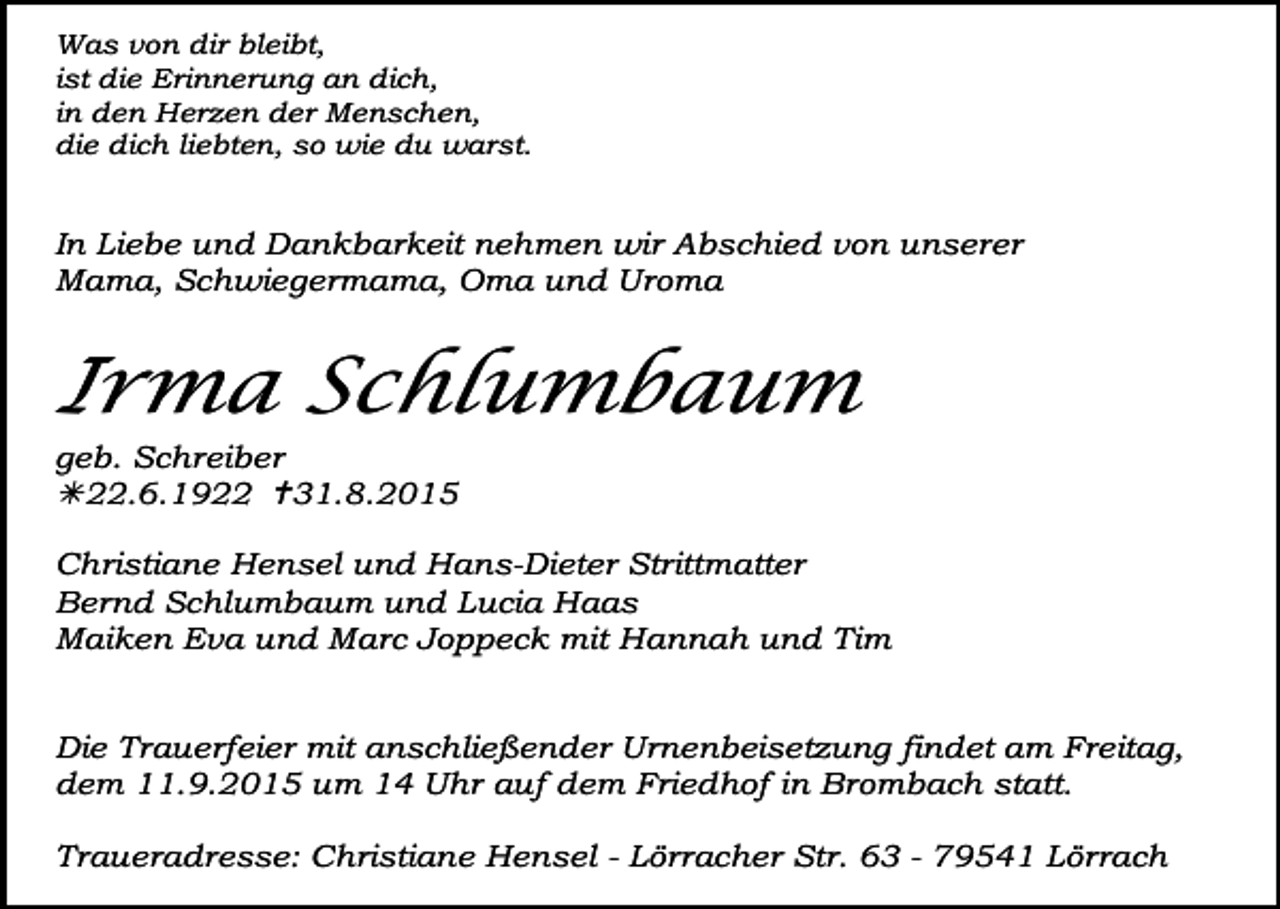 <p>Was von dir bleibt,<br />ist die Erinnerung an dich,<br />in den Herzen der Menschen,<br />die dich liebten, so wie du warst.</p><p>In Liebe und Dankbarkeit nehmen wir Abschied von unserer<br />Mama, Schwiegermama, Oma und Uroma</p><p>Irma Schlumbaum<br />geb. Schreiber<br />22.6.1922 31.8.2015<br />Christiane Hensel und Hans-Dieter Strittmatter<br />Bernd Schlumbaum und Lucia Haas<br />Maiken Eva und Marc Joppeck mit Hannah und Tim<br />Die Trauerfeier mit anschließender Urnenbeisetzung findet am Freitag,<br />dem 11.9.2015 um 14 Uhr auf dem Friedhof in Brombach statt.<br />Traueradresse: Christiane Hensel - Lörracher Str. 63 - 79541 Lörrach</p>