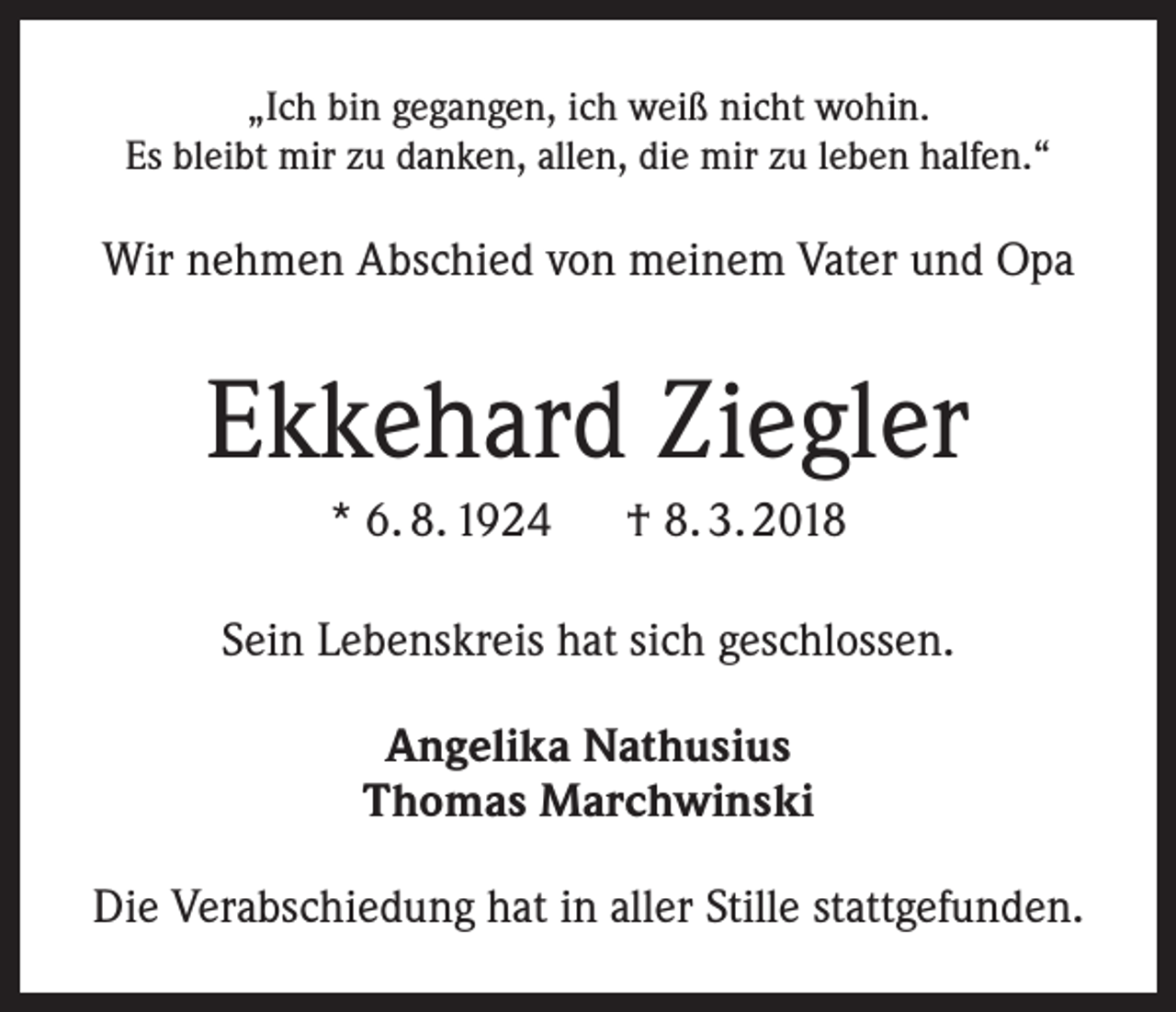 <p>„Ich bin gegangen, ich weiß nicht wohin.<br />Es bleibt mir zu danken, allen, die mir zu leben halfen.“</p><p>Wir nehmen Abschied von meinem Vater und Opa</p><p>Ekkehard Ziegler<br />* 6. 8. 1924 † 8. 3. 2018<br />Sein Lebenskreis hat sich geschlossen.<br />Angelika Nathusius<br />Thomas Marchwinski<br />Die Verabschiedung hat in aller Stille stattgefunden.</p>