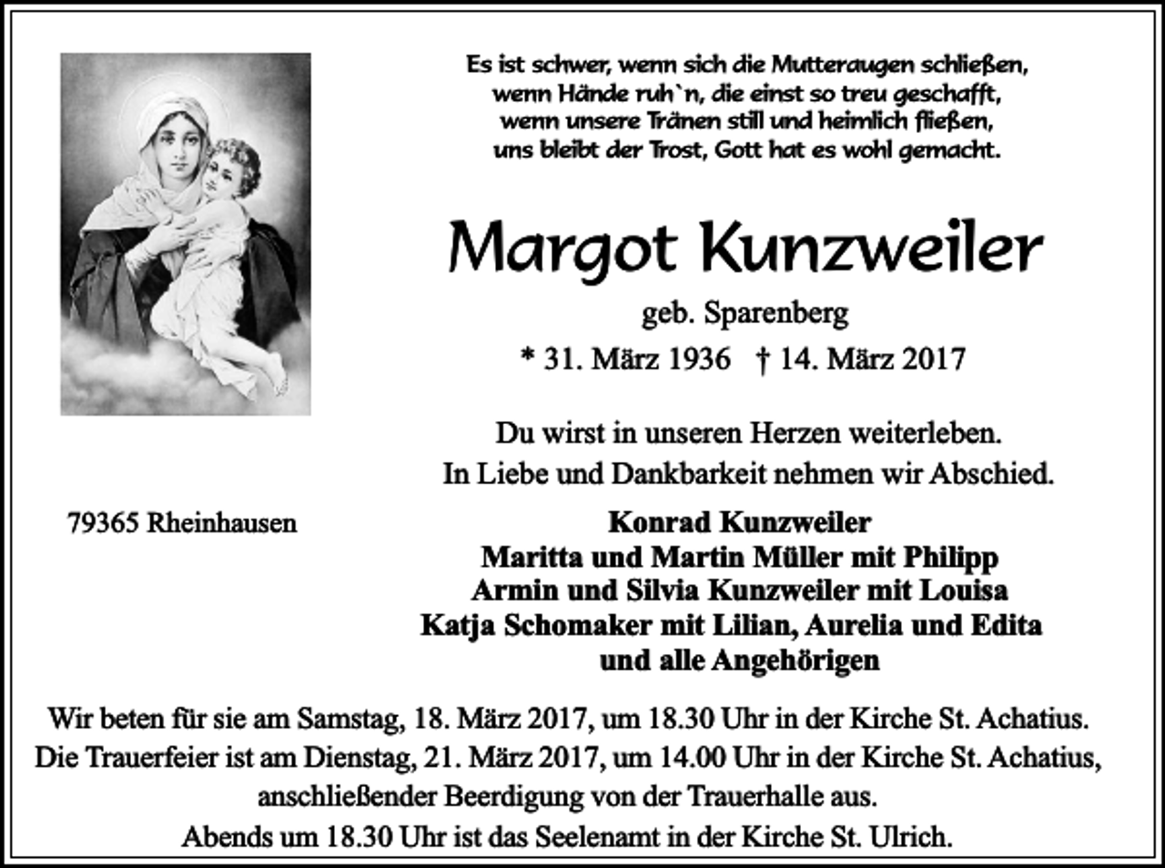<p>Es ist schwer, wenn sich die Mutteraugen schließen,<br />wenn Hände ruh`n, die einst so treu geschafft,<br />wenn unsere Tränen still und heimlich fließen,<br />uns bleibt der Trost, Gott hat es wohl gemacht.</p><p>Margot Kunzweiler<br />geb. Sparenberg<br />* 31. März 1936 † 14. März 2017<br />Du wirst in unseren Herzen weiterleben.<br />In Liebe und Dankbarkeit nehmen wir Abschied.<br />79365 Rheinhausen</p><p>Konrad Kunzweiler<br />Maritta und Martin Müller mit Philipp<br />Armin und Silvia Kunzweiler mit Louisa<br />Katja Schomaker mit Lilian, Aurelia und Edita<br />und alle Angehörigen</p><p>Wir beten für sie am Samstag, 18. März 2017, um 18.30 Uhr in der Kirche St. Achatius.<br />Die Trauerfeier ist am Dienstag, 21. März 2017, um 14.00 Uhr in der Kirche St. Achatius,<br />anschließender Beerdigung von der Trauerhalle aus.<br />Abends um 18.30 Uhr ist das Seelenamt in der Kirche St. Ulrich.</p>