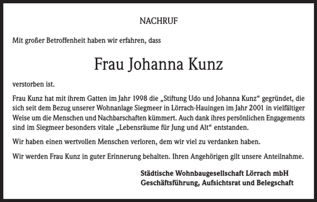 <p>NACHRUF<br />Mit großer Betroffenheit haben wir erfahren, dass</p><p>Frau Johanna Kunz<br />verstorben ist.<br />Frau Kunz hat mit ihrem Gatten im Jahr 1998 die „Stiftung Udo und Johanna Kunz“ gegründet, die<br />sich seit dem Bezug unserer Wohnanlage Siegmeer in Lörrach-Hauingen im Jahr 2001 in vielfältiger<br />Weise um die Menschen und Nachbarschaften kümmert. Auch dank ihres persönlichen Engagements<br />sind im Siegmeer besonders vitale „Lebensräume für Jung und Alt“ entstanden.<br />Wir haben einen wertvollen Menschen verloren, dem wir viel zu verdanken haben.<br />Wir werden Frau Kunz in guter Erinnerung behalten. Ihren Angehörigen gilt unsere Anteilnahme.<br />Städtische Wohnbaugesellschaft Lörrach mbH<br />Geschäftsführung, Aufsichtsrat und Belegschaft</p>
