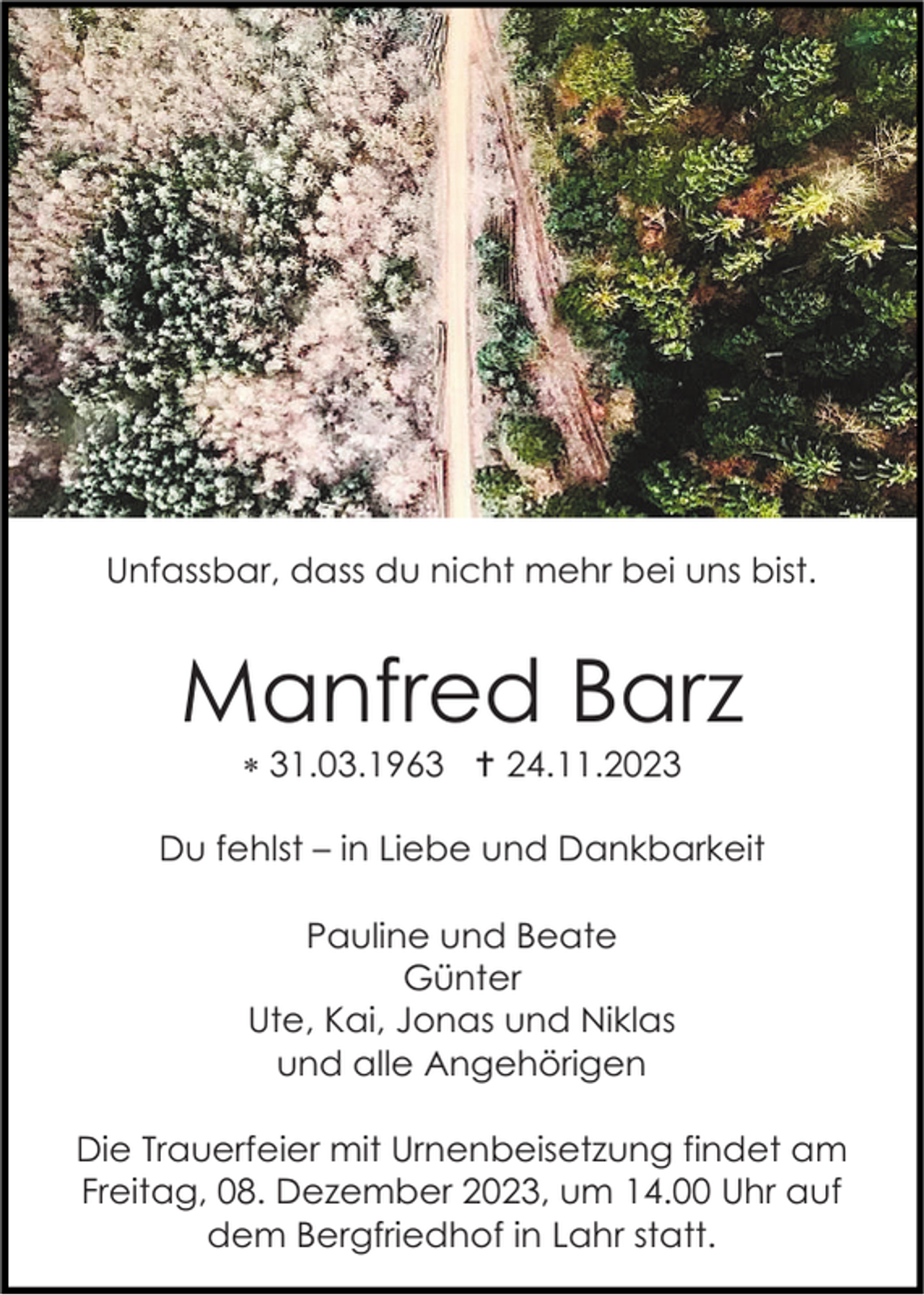 <p>Unfassbar, dass du nicht mehr bei uns bist.</p><p>Manfred Barz<br />* 31.03.1963 † 24.11.2023<br />Du fehlst – in Liebe und Dankbarkeit<br />Pauline und Beate<br />Günter<br />Ute, Kai, Jonas und Niklas<br />und alle Angehörigen<br />Die Trauerfeier mit Urnenbeisetzung findet am<br />Freitag, 08. Dezember 2023, um 14.00 Uhr auf<br />dem Bergfriedhof in Lahr statt.</p>