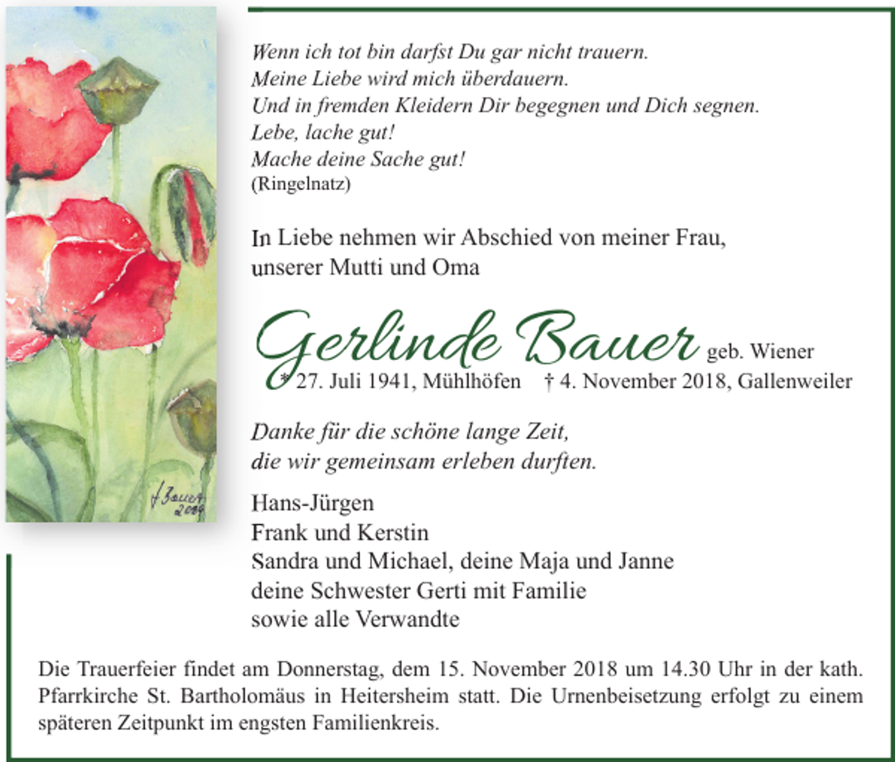 <p>Wenn ich tot bin darfst Du gar nicht trauern.<br />Meine Liebe wird mich überdauern.<br />Und in fremden Kleidern Dir begegnen und Dich segnen.<br />Lebe, lache gut!<br />Mache deine Sache gut!<br />(Ringelnatz)</p><p>In Liebe nehmen wir Abschied von meiner Frau,<br />unserer Mutti und Oma</p><p>Gerlinde Bauer<br />* 27. Juli 1941, Mühlhöfen</p><p>geb. Wiener<br />† 4. November 2018, Gallenweiler</p><p>Danke für die schöne lange Zeit,<br />die wir gemeinsam erleben durften.<br />Hans-Jürgen<br />Frank und Kerstin<br />Sandra und Michael, deine Maja und Janne<br />deine Schwester Gerti mit Familie<br />sowie alle Verwandte<br />Die Trauerfeier findet am Donnerstag, dem 15. November 2018 um 14.30 Uhr in der kath.<br />Pfarrkirche St. Bartholomäus in Heitersheim statt. Die Urnenbeisetzung erfolgt zu einem<br />späteren Zeitpunkt im engsten Familienkreis.</p>