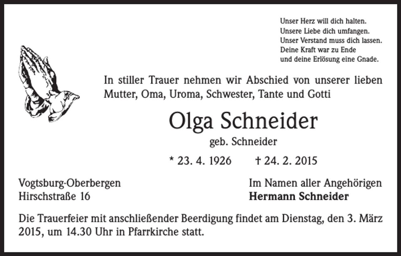 <p>Unser Herz will dich halten.<br />Unsere Liebe dich umfangen.<br />Unser Verstand muss dich lassen.<br />Deine Kraft war zu Ende<br />und deine Erlösung eine Gnade.</p><p>In stiller Trauer nehmen wir Abschied von unserer lieben<br />Mutter, Oma, Uroma, Schwester, Tante und Gotti</p><p>Olga Schneider<br />geb. Schneider</p><p>* 23. 4. 1926 † 24. 2. 2015<br />Vogtsburg-Oberbergen<br />Hirschstraße 16</p><p>Im Namen aller Angehörigen<br />Hermann Schneider</p><p>Die Trauerfeier mit anschließender Beerdigung findet am Dienstag, den 3. März<br />2015, um 14.30 Uhr in Pfarrkirche statt.</p>