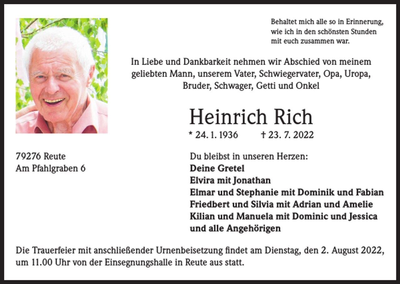 <p>Behaltet mich alle so in Erinnerung,<br />wie ich in den schönsten Stunden<br />mit euch zusammen war.</p><p>In Liebe und Dankbarkeit nehmen wir Abschied von meinem<br />geliebten Mann, unserem Vater, Schwiegervater, Opa, Uropa,<br />Bruder, Schwager, Getti und Onkel</p><p>Heinrich Rich</p><p>* 24. 1. 1936</p><p>† 23. 7. 2022</p><p>79276 Reute<br />Du bleibst in unseren Herzen:<br />Am Pfahlgraben 6 Deine Gretel<br />Elvira mit Jonathan<br />Elmar und Stephanie mit Dominik und Fabian<br />Friedbert und Silvia mit Adrian und Amelie<br />Kilian und Manuela mit Dominic und Jessica<br />und alle Angehörigen<br />Die Trauerfeier mit anschließender Urnenbeisetzung findet am Dienstag, den 2. August 2022,<br />um 11.00 Uhr von der Einsegnungshalle in Reute aus statt.</p>